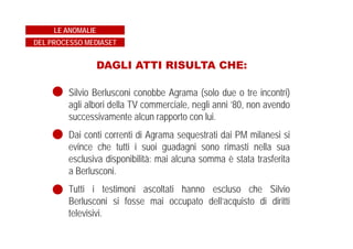 DAGLI ATTI RISULTA CHE:
Silvio Berlusconi conobbe Agrama (solo due o tre incontri)
agli albori della TV commerciale, negli anni ’80, non avendo
successivamente alcun rapporto con lui.
Dai conti correnti di Agrama sequestrati dai PM milanesi si
evince che tutti i suoi guadagni sono rimasti nella sua
esclusiva disponibilità: mai alcuna somma è stata trasferita
a Berlusconi.
Tutti i testimoni ascoltati hanno escluso che Silvio
Berlusconi si fosse mai occupato dell’acquisto di diritti
televisivi.
LE ANOMALIE
DEL PROCESSO MEDIASET
 