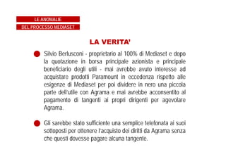 LA VERITA’
Silvio Berlusconi - proprietario al 100% di Mediaset e dopo
la quotazione in borsa principale azionista e principale
beneficiario degli utili - mai avrebbe avuto interesse ad
acquistare prodotti Paramount in eccedenza rispetto alle
esigenze di Mediaset per poi dividere in nero una piccola
parte dell’utile con Agrama e mai avrebbe acconsentito al
pagamento di tangenti ai propri dirigenti per agevolare
Agrama.
Gli sarebbe stato sufficiente una semplice telefonata ai suoi
sottoposti per ottenere l’acquisto dei diritti da Agrama senza
che questi dovesse pagare alcuna tangente.
LE ANOMALIE
DEL PROCESSO MEDIASET
 