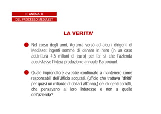 LA VERITA’
Nel corso degli anni, Agrama versò ad alcuni dirigenti di
Mediaset ingenti somme di denaro in nero (in un caso
addirittura 4,5 milioni di euro) per far sì che l’azienda
acquistasse l’intera produzione annuale Paramount.
Quale imprenditore avrebbe continuato a mantenere come
responsabili dell'Ufficio acquisti, (ufficio che trattava "diritti"
per quasi un miliardo di dollari all'anno,) dei dirigenti corrotti,
che pensavano al loro interesse e non a quello
dell'azienda?
LE ANOMALIE
DEL PROCESSO MEDIASET
 