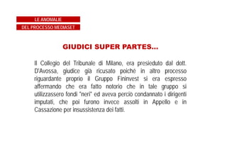UN SISTEMA PER EVADERE L’1%?
Per i bilanci Mediaset 2002 e 2003 gli uffici fiscali hanno
prodotto un accertamento che indicava in 7.300.000 di euro le
imposte che la società avrebbe evaso.
Un importo che rappresenta poco più dell’1% delle imposte
ammontanti a 567 milioni di euro versate da Mediaset all’erario
per gli stessi anni 2002 e 2003.
LE ANOMALIE
DEL PROCESSO MEDIASET
 
