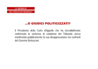 IN CAUSA CON IL FISCO
Mediaset non ha ritenuto di accettare gli accertamenti del fisco e
li ha impugnati davanti alla Commissione Tributaria Provinciale
di Milano.
Il Procedimento è ancora in corso e i legali di Mediaset
sostengono che ci siano buone probabilità, nonché di
soccombenza del fisco.
LE ANOMALIE
DEL PROCESSO MEDIASET
 