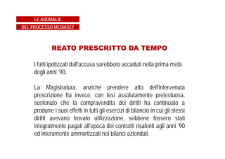 GIUDICI SUPER PARTES…
Il Collegio del Tribunale di Milano, era presieduto dal dott.
D'Avossa, giudice già ricusato poiché in altro processo
riguardante proprio il Gruppo Fininvest si era espresso
affermando che era fatto notorio che in tale gruppo si
utilizzassero fondi "neri" ed aveva perciò condannato i dirigenti
imputati, che poi furono invece assolti in Appello e in
Cassazione per insussistenza dei fatti.
LE ANOMALIE
DEL PROCESSO MEDIASET
 