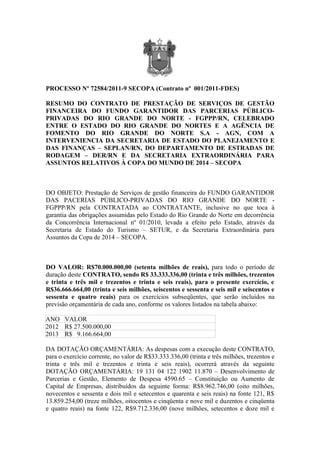 PROCESSO Nº 72584/2011-9 SECOPA (Contrato nº 001/2011-FDES)

RESUMO DO CONTRATO DE PRESTAÇÃO DE SERVIÇOS DE GESTÃO
FINANCEIRA DO FUNDO GARANTIDOR DAS PARCERIAS PÚBLICO-
PRIVADAS DO RIO GRANDE DO NORTE - FGPPP/RN, CELEBRADO
ENTRE O ESTADO DO RIO GRANDE DO NORTES E A AGÊNCIA DE
FOMENTO DO RIO GRANDE DO NORTE S.A - AGN, COM A
INTERVENIENCIA DA SECRETARIA DE ESTADO DO PLANEJAMENTO E
DAS FINANÇAS – SEPLAN/RN, DO DEPARTAMENTO DE ESTRADAS DE
RODAGEM – DER/RN E DA SECRETARIA EXTRAORDINÁRIA PARA
ASSUNTOS RELATIVOS À COPA DO MUNDO DE 2014 – SECOPA



DO OBJETO: Prestação de Serviços de gestão financeira do FUNDO GARANTIDOR
DAS PACERIAS PÚBLICO-PRIVADAS DO RIO GRANDE DO NORTE -
FGPPP/RN pela CONTRATADA ao CONTRATANTE, inclusive no que toca à
garantia das obrigações assumidas pelo Estado do Rio Grande do Norte em decorrência
da Concorrência Internacional nº 01/2010, levada a efeito pelo Estado, através da
Secretaria de Estado do Turismo – SETUR, e da Secretaria Extraordinária para
Assuntos da Copa de 2014 – SECOPA.



DO VALOR: R$70.000.000,00 (setenta milhões de reais), para todo o período de
duração deste CONTRATO, sendo R$ 33.333.336,00 (trinta e três milhões, trezentos
e trinta e três mil e trezentos e trinta e seis reais), para o presente exercício, e
R$36.666.664,00 (trinta e seis milhões, seiscentos e sessenta e seis mil e seiscentos e
sessenta e quatro reais) para os exercícios subseqüentes, que serão incluídos na
previsão orçamentária de cada ano, conforme os valores listados na tabela abaixo:

ANO VALOR
2012 R$ 27.500.000,00
2013 R$ 9.166.664,00

DA DOTAÇÃO ORÇAMENTÁRIA: As despesas com a execução deste CONTRATO,
para o exercício corrente, no valor de R$33.333.336,00 (trinta e três milhões, trezentos e
trinta e três mil e trezentos e trinta e seis reais), ocorrerá através da seguinte
DOTAÇÃO ORÇAMENTÁRIA: 19 131 04 122 1902 11.870 – Desenvolvimento de
Parcerias e Gestão, Elemento de Despesa 4590.65 – Constituição ou Aumento de
Capital de Empresas, distribuídos da seguinte forma: R$8.962.746,00 (oito milhões,
novecentos e sessenta e dois mil e setecentos e quarenta e seis reais) na fonte 121, R$
13.859.254,00 (treze milhões, oitocentos e cinqüenta e nove mil e duzentos e cinqüenta
e quatro reais) na fonte 122, R$9.712.336,00 (nove milhões, setecentos e doze mil e
 