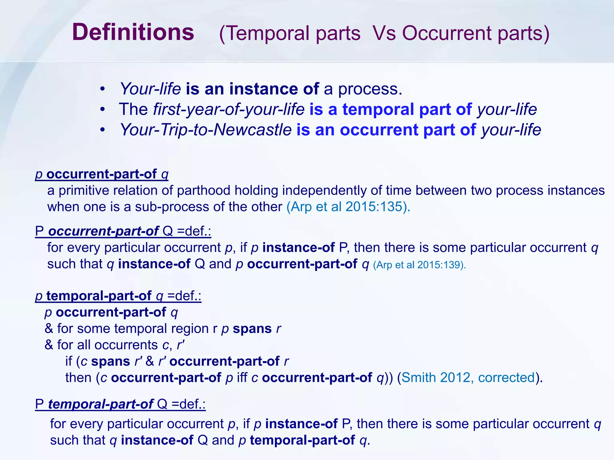 Definitions (Temporal parts Vs Occurrent parts)
p occurrent-part-of q
a primitive relation of parthood holding independently of time between two process instances
when one is a sub-process of the other (Arp et al 2015:135).
• Your-life is an instance of a process.
• The first-year-of-your-life is a temporal part of your-life
• Your-Trip-to-Newcastle is an occurrent part of your-life
P occurrent-part-of Q =def.:
for every particular occurrent p, if p instance-of P, then there is some particular occurrent q
such that q instance-of Q and p occurrent-part-of q (Arp et al 2015:139).
p temporal-part-of q =def.:
p occurrent-part-of q
& for some temporal region r p spans r
& for all occurrents c, r′
if (c spans r′ & r′ occurrent-part-of r
then (c occurrent-part-of p iff c occurrent-part-of q)) (Smith 2012, corrected).
P temporal-part-of Q =def.:
for every particular occurrent p, if p instance-of P, then there is some particular occurrent q
such that q instance-of Q and p temporal-part-of q.
 