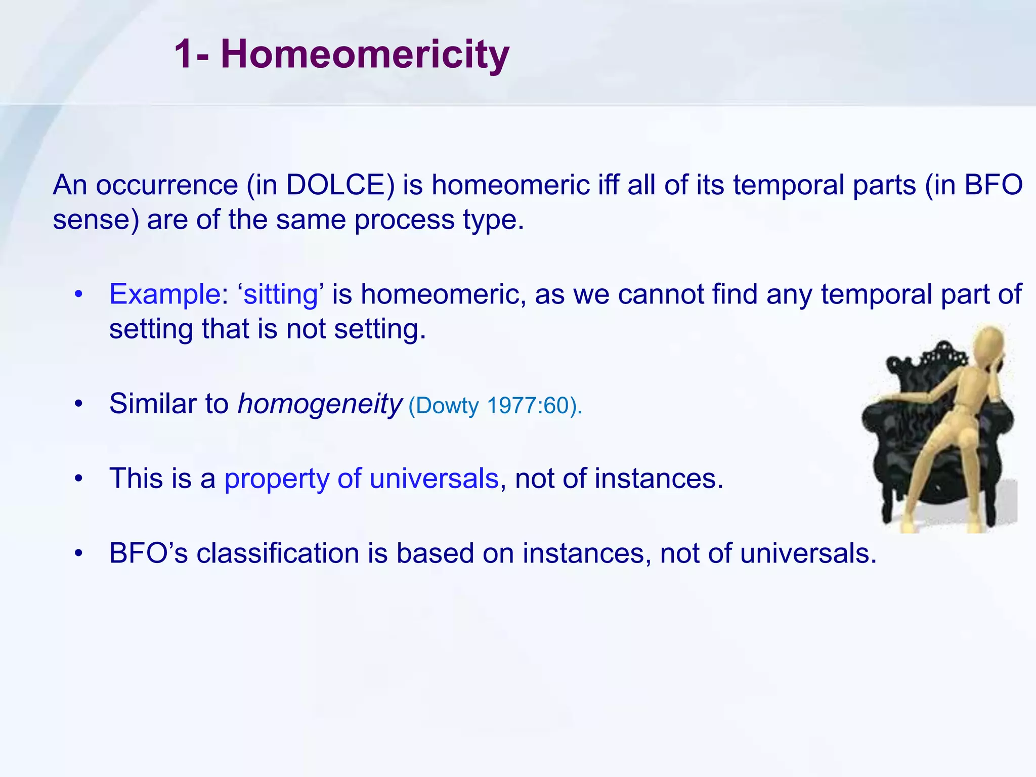 1- Homeomericity
An occurrence (in DOLCE) is homeomeric iff all of its temporal parts (in BFO
sense) are of the same process type.
• Example: ‘sitting’ is homeomeric, as we cannot find any temporal part of
setting that is not setting.
• Similar to homogeneity (Dowty 1977:60).
• This is a property of universals, not of instances.
• BFO’s classification is based on instances, not of universals.
 