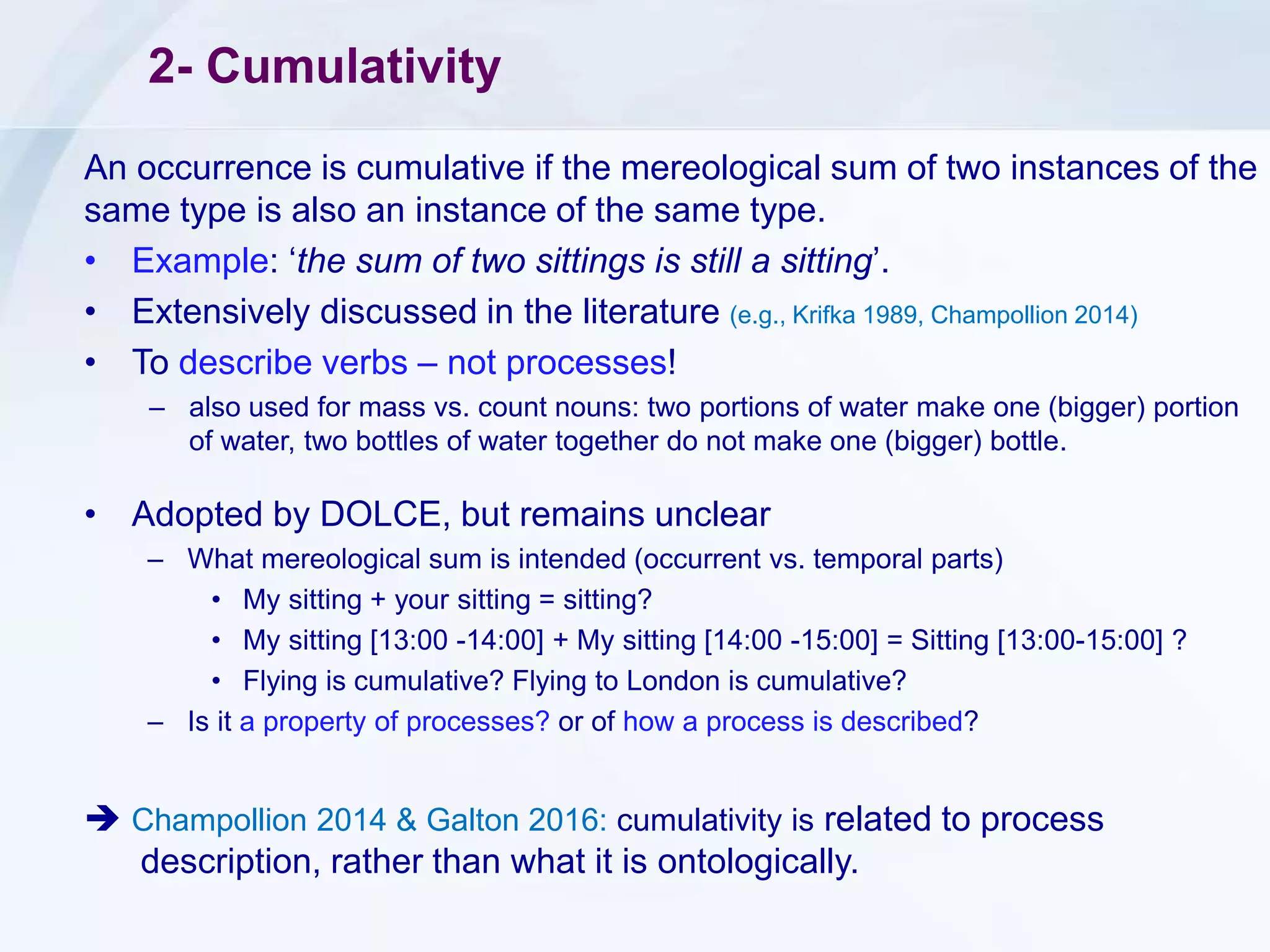 2- Cumulativity
An occurrence is cumulative if the mereological sum of two instances of the
same type is also an instance of the same type.
• Example: ‘the sum of two sittings is still a sitting’.
• Extensively discussed in the literature (e.g., Krifka 1989, Champollion 2014)
• To describe verbs – not processes!
– also used for mass vs. count nouns: two portions of water make one (bigger) portion
of water, two bottles of water together do not make one (bigger) bottle.
• Adopted by DOLCE, but remains unclear
– What mereological sum is intended (occurrent vs. temporal parts)
• My sitting + your sitting = sitting?
• My sitting [13:00 -14:00] + My sitting [14:00 -15:00] = Sitting [13:00-15:00] ?
• Flying is cumulative? Flying to London is cumulative?
– Is it a property of processes? or of how a process is described?
 Champollion 2014 & Galton 2016: cumulativity is related to process
description, rather than what it is ontologically.
 