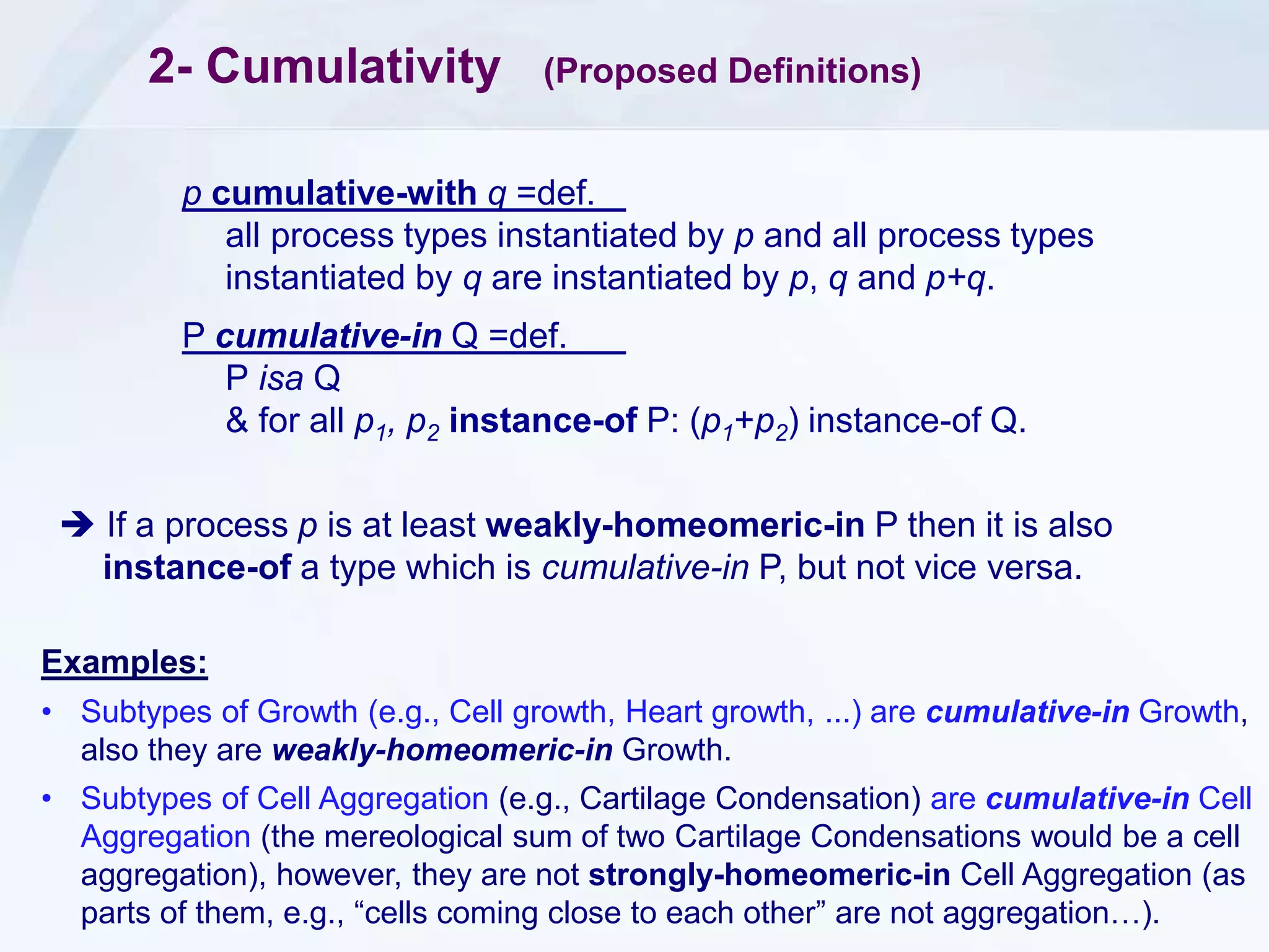 2- Cumulativity (Proposed Definitions)
p cumulative-with q =def.
all process types instantiated by p and all process types
instantiated by q are instantiated by p, q and p+q.
P cumulative-in Q =def.
P isa Q
& for all p1, p2 instance-of P: (p1+p2) instance-of Q.
Examples:
• Subtypes of Growth (e.g., Cell growth, Heart growth, ...) are cumulative-in Growth,
also they are weakly-homeomeric-in Growth.
• Subtypes of Cell Aggregation (e.g., Cartilage Condensation) are cumulative-in Cell
Aggregation (the mereological sum of two Cartilage Condensations would be a cell
aggregation), however, they are not strongly-homeomeric-in Cell Aggregation (as
parts of them, e.g., “cells coming close to each other” are not aggregation…).
 If a process p is at least weakly-homeomeric-in P then it is also
instance-of a type which is cumulative-in P, but not vice versa.
 