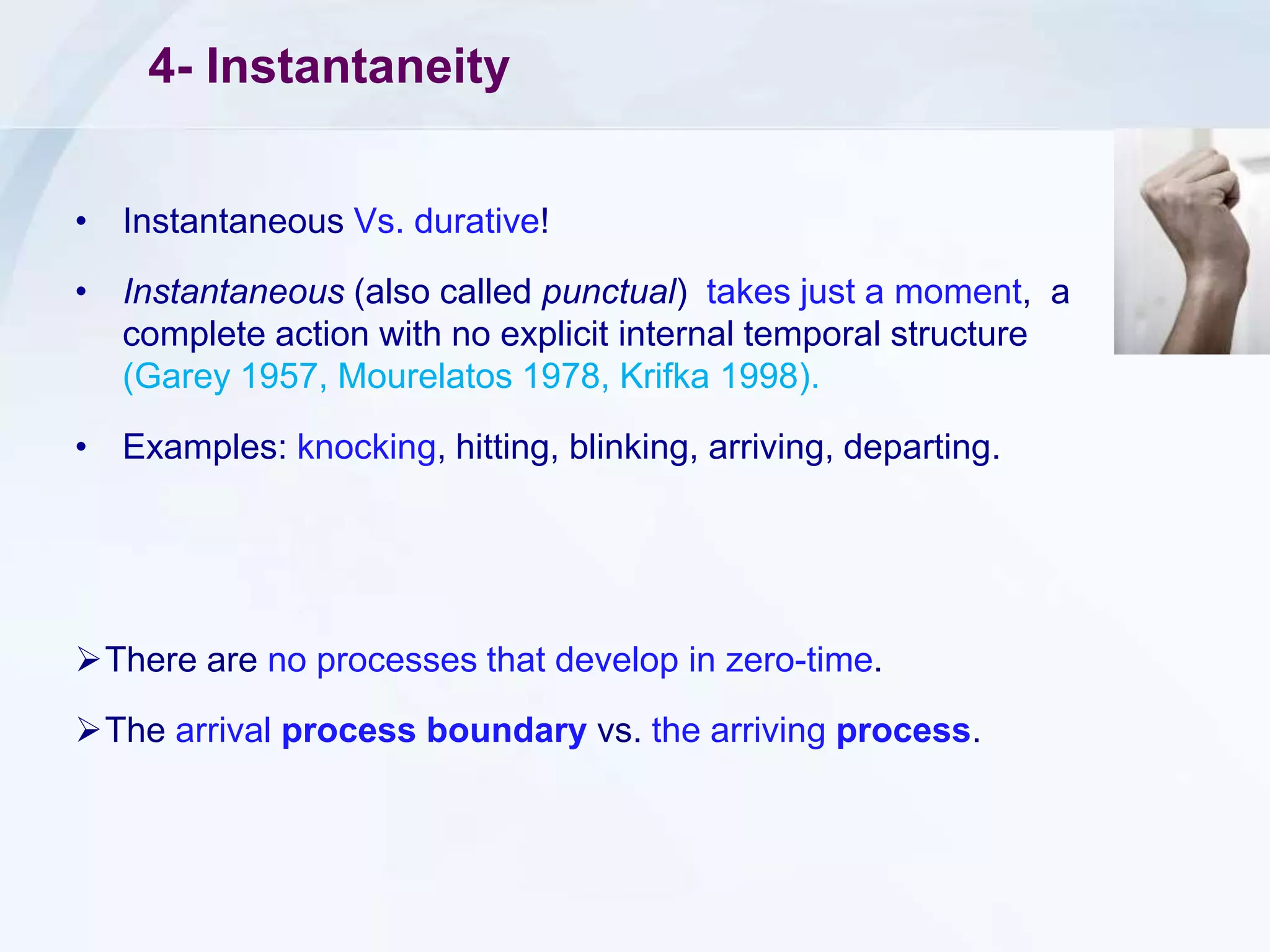 4- Instantaneity
• Instantaneous Vs. durative!
• Instantaneous (also called punctual) takes just a moment, a
complete action with no explicit internal temporal structure
(Garey 1957, Mourelatos 1978, Krifka 1998).
• Examples: knocking, hitting, blinking, arriving, departing.
There are no processes that develop in zero-time.
The arrival process boundary vs. the arriving process.
 