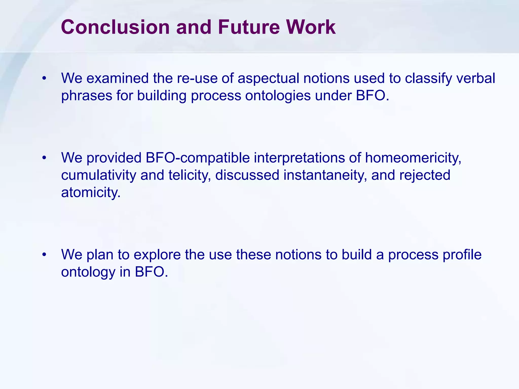 Conclusion and Future Work
• We examined the re-use of aspectual notions used to classify verbal
phrases for building process ontologies under BFO.
• We provided BFO-compatible interpretations of homeomericity,
cumulativity and telicity, discussed instantaneity, and rejected
atomicity.
• We plan to explore the use these notions to build a process profile
ontology in BFO.
 