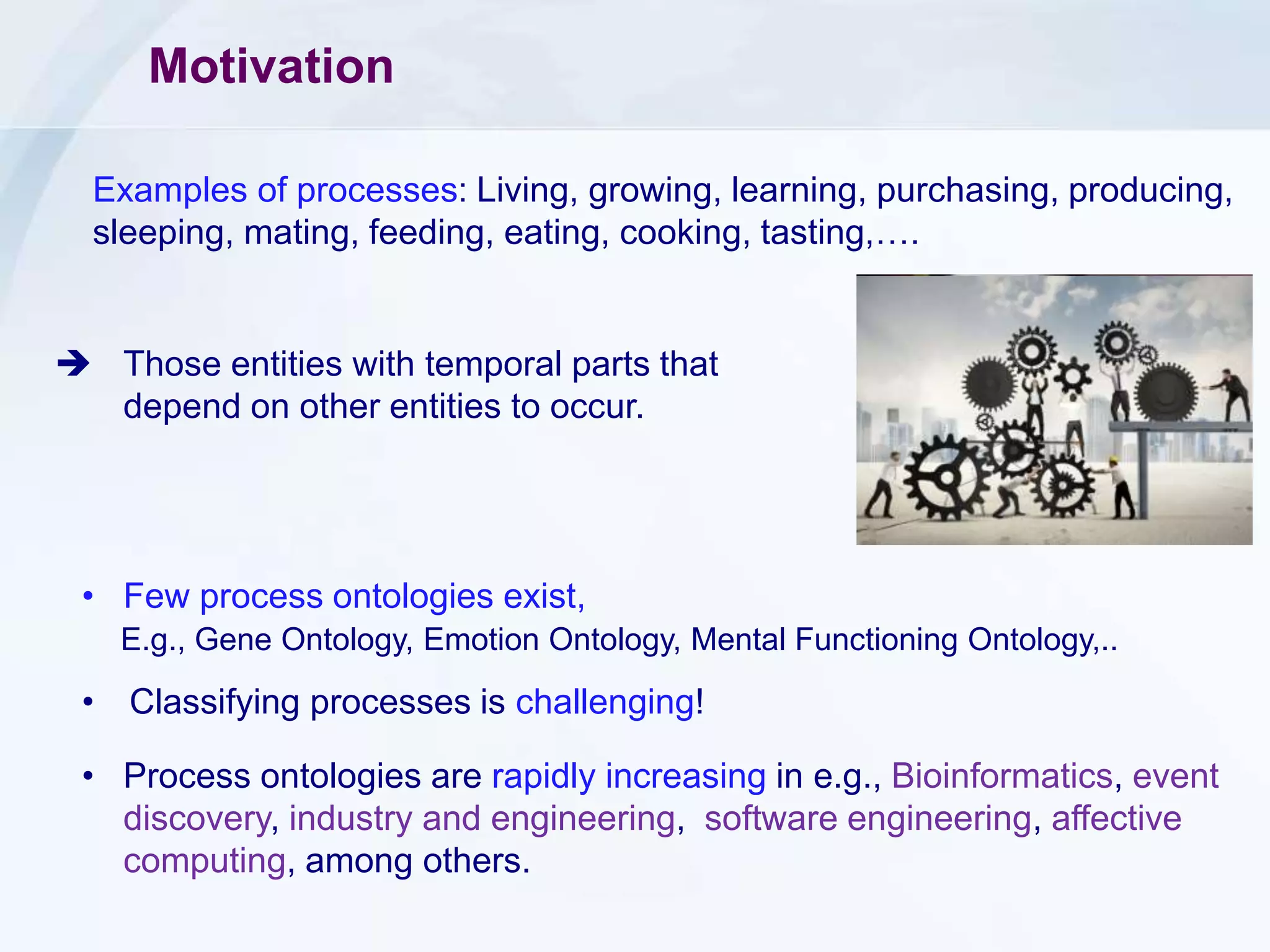 Motivation
• Few process ontologies exist,
E.g., Gene Ontology, Emotion Ontology, Mental Functioning Ontology,..
• Classifying processes is challenging!
• Process ontologies are rapidly increasing in e.g., Bioinformatics, event
discovery, industry and engineering, software engineering, affective
computing, among others.
Examples of processes: Living, growing, learning, purchasing, producing,
sleeping, mating, feeding, eating, cooking, tasting,….
 Those entities with temporal parts that
depend on other entities to occur.
 