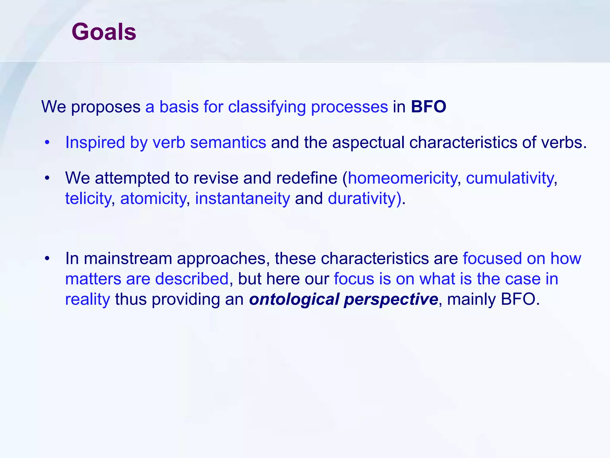 Goals
We proposes a basis for classifying processes in BFO
• Inspired by verb semantics and the aspectual characteristics of verbs.
• We attempted to revise and redefine (homeomericity, cumulativity,
telicity, atomicity, instantaneity and durativity).
• In mainstream approaches, these characteristics are focused on how
matters are described, but here our focus is on what is the case in
reality thus providing an ontological perspective, mainly BFO.
 