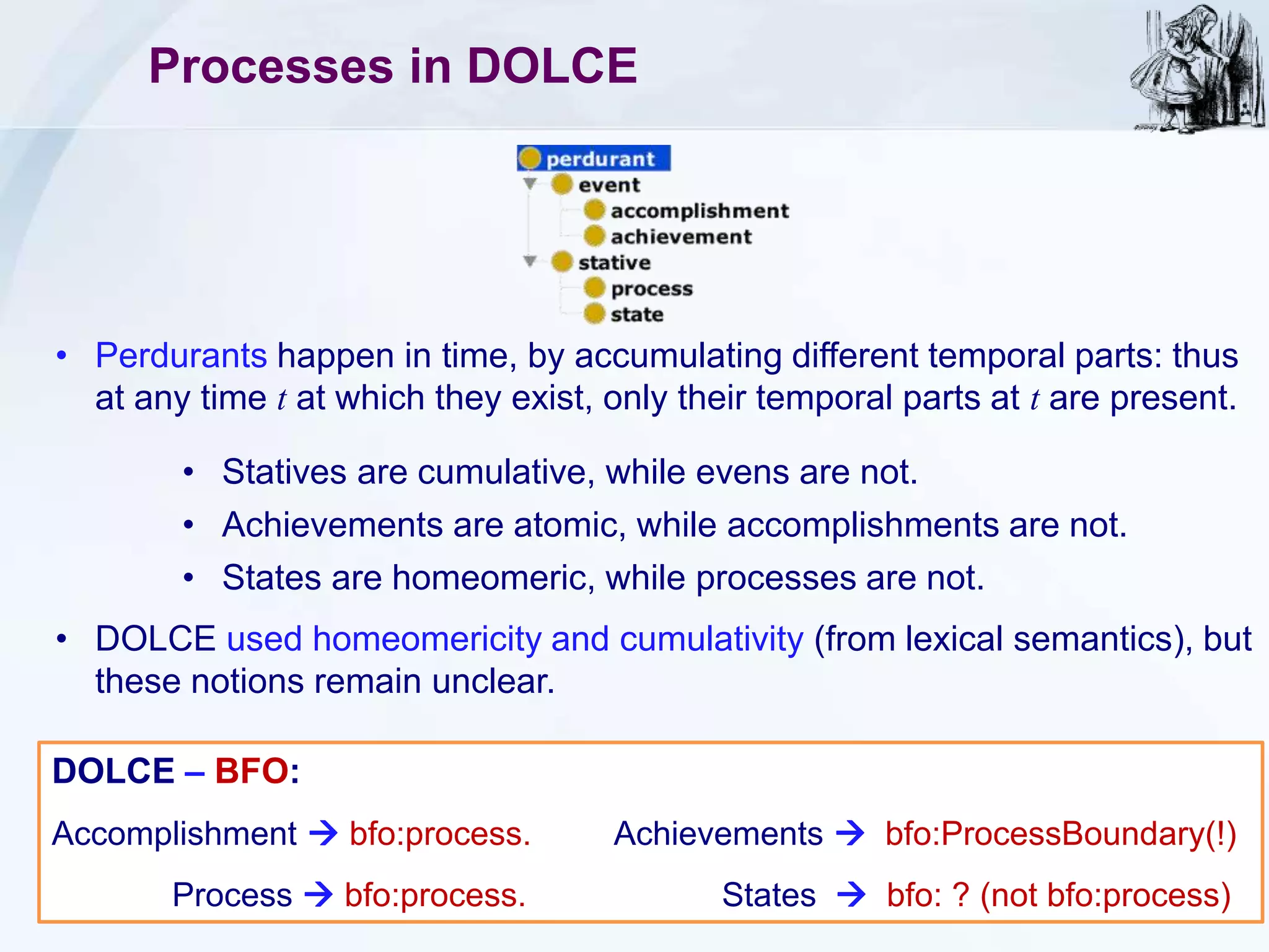 Processes in DOLCE
• Perdurants happen in time, by accumulating different temporal parts: thus
at any time t at which they exist, only their temporal parts at t are present.
• Statives are cumulative, while evens are not.
• Achievements are atomic, while accomplishments are not.
• States are homeomeric, while processes are not.
DOLCE – BFO:
Accomplishment  bfo:process. Achievements  bfo:ProcessBoundary(!)
Process  bfo:process. States  bfo: ? (not bfo:process)
• DOLCE used homeomericity and cumulativity (from lexical semantics), but
these notions remain unclear.
 