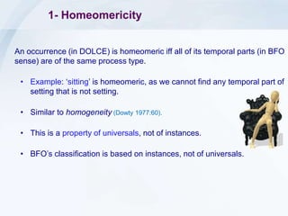 1- Homeomericity
An occurrence (in DOLCE) is homeomeric iff all of its temporal parts (in BFO
sense) are of the same process type.
• Example: ‘sitting’ is homeomeric, as we cannot find any temporal part of
setting that is not setting.
• Similar to homogeneity (Dowty 1977:60).
• This is a property of universals, not of instances.
• BFO’s classification is based on instances, not of universals.
 