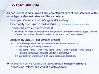 2- Cumulativity
An occurrence is cumulative if the mereological sum of two instances of the
same type is also an instance of the same type.
• Example: ‘the sum of two sittings is still a sitting’.
• Extensively discussed in the literature (e.g., Krifka 1989, Champollion 2014)
• To describe verbs – not processes!
– also used for mass vs. count nouns: two portions of water make one (bigger) portion
of water, two bottles of water together do not make one (bigger) bottle.
• Adopted by DOLCE, but remains unclear
– What mereological sum is intended (occurrent vs. temporal parts)
• My sitting + your sitting = sitting?
• My sitting [13:00 -14:00] + My sitting [14:00 -15:00] = Sitting [13:00-15:00] ?
• Flying is cumulative? Flying to London is cumulative?
– Is it a property of processes? or of how a process is described?
 Champollion 2014 & Galton 2016: cumulativity is related to process
description, rather than what it is ontologically.
 
