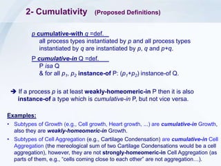 2- Cumulativity (Proposed Definitions)
p cumulative-with q =def.
all process types instantiated by p and all process types
instantiated by q are instantiated by p, q and p+q.
P cumulative-in Q =def.
P isa Q
& for all p1, p2 instance-of P: (p1+p2) instance-of Q.
Examples:
• Subtypes of Growth (e.g., Cell growth, Heart growth, ...) are cumulative-in Growth,
also they are weakly-homeomeric-in Growth.
• Subtypes of Cell Aggregation (e.g., Cartilage Condensation) are cumulative-in Cell
Aggregation (the mereological sum of two Cartilage Condensations would be a cell
aggregation), however, they are not strongly-homeomeric-in Cell Aggregation (as
parts of them, e.g., “cells coming close to each other” are not aggregation…).
 If a process p is at least weakly-homeomeric-in P then it is also
instance-of a type which is cumulative-in P, but not vice versa.
 
