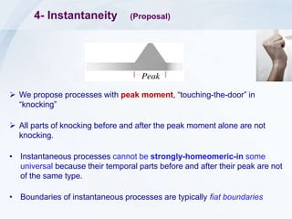 4- Instantaneity (Proposal)
 We propose processes with peak moment, “touching-the-door” in
“knocking”
 All parts of knocking before and after the peak moment alone are not
knocking.
• Instantaneous processes cannot be strongly-homeomeric-in some
universal because their temporal parts before and after their peak are not
of the same type.
• Boundaries of instantaneous processes are typically fiat boundaries
 