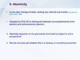 5- Atomicity
• A one-step change-of-state, lacking any internal sub events (Caudal et al.
2005, Krifka 1998).
• Adopted by DOLCE to distinguish between accomplishments (non-
atomic) and achievements (atomic).
 Atomicity depends on the granularity level and is subject to one’s
perspective!
 We are not sure yet whether this is a fantasy or something essential.
 