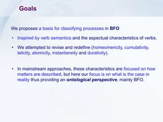 Goals
We proposes a basis for classifying processes in BFO
• Inspired by verb semantics and the aspectual characteristics of verbs.
• We attempted to revise and redefine (homeomericity, cumulativity,
telicity, atomicity, instantaneity and durativity).
• In mainstream approaches, these characteristics are focused on how
matters are described, but here our focus is on what is the case in
reality thus providing an ontological perspective, mainly BFO.
 