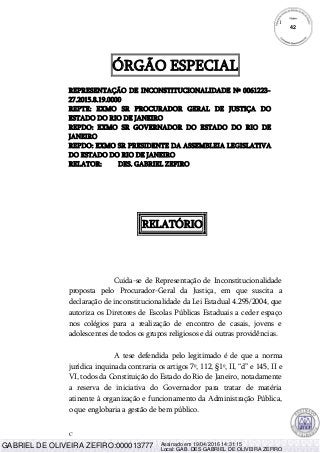 C
1
ÓRGÃO ESPECIAL
REPRESENTAÇÃO DE INCONSTITUCIONALIDADE Nº 0061223-
27.2015.8.19.0000
REPTE: EXMO SR PROCURADOR GERAL DE JUSTIÇA DO
ESTADO DO RIO DE JANEIRO
REPDO: EXMO SR GOVERNADOR DO ESTADO DO RIO DE
JANEIRO
REPDO: EXMO SR PRESIDENTE DA ASSEMBLEIA LEGISLATIVA
DO ESTADO DO RIO DE JANEIRO
RELATOR: DES. GABRIEL ZEFIRO
RELATÓRIO
Cuida-se de Representação de Inconstitucionalidade
proposta pelo Procurador-Geral da Justiça, em que suscita a
declaração de inconstitucionalidade da Lei Estadual 4.295/2004, que
autoriza os Diretores de Escolas Públicas Estaduais a ceder espaço
nos colégios para a realização de encontro de casais, jovens e
adolescentes de todos os grupos religiosos e dá outras providências.
A tese defendida pelo legitimado é de que a norma
jurídica inquinada contraria os artigos 7º, 112, §1º, II, “d” e 145, II e
VI, todos da Constituição do Estado do Rio de Janeiro, notadamente
a reserva de iniciativa do Governador para tratar de matéria
atinente à organização e funcionamento da Administração Pública,
o que englobaria a gestão de bem público.
42
GABRIEL DE OLIVEIRA ZEFIRO:000013777 Assinado em 19/04/2016 14:31:15
Local: GAB. DES GABRIEL DE OLIVEIRA ZEFIRO
 