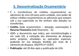 3. Descentralização Orçamentária
• É a transferência de créditos orçamentários ou
  adicionais de uma UO para outra unidade, com poder de
  utilizar créditos orçamentários ou adicionais que estejam
  sob a sua supervisão ou lhe tenham sido dotados ou
  transferidos.
• Crédito (lado orçamentário – dotação, autorização) X
  Recurso Financeiro (lado financeiro - $).
• QDD: o documento que indica, por ministério/órgão e
  em cada UO, a cotização dos elementos de despesa
  pelos projetos, atividades ou operações especiais,
  podendo ter sua dotação dividida por mais de 1
  elemento de despesa. (IN/STN nº 12/87)
• Publicação: até 20 dias após a publicação da LOA.
 