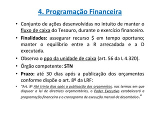 4. Programação Financeira
• Conjunto de ações desenvolvidas no intuito de manter o
  fluxo de caixa do Tesouro, durante o exercício financeiro.
• Finalidades: assegurar recurso $ em tempo oportuno;
  manter o equilíbrio entre a R arrecadada e a D
  executada.
• Observa o ppo da unidade de caixa (art. 56 da L 4.320).
• Órgão competente: STN
• Prazo: até 30 dias após a publicação dos orçamentos
  conforme dispõe o art. 8º da LRF:
• “Art. 8o Até trinta dias após a publicação dos orçamentos, nos termos em que
  dispuser a lei de diretrizes orçamentárias, o Poder Executivo estabelecerá a
   programação financeira e o cronograma de execução mensal de desembolso.”
 