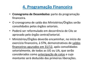 4. Programação Financeira
• Cronograma de Desembolso: parte da programação
  financeira.
• O cronograma de saída dos Ministérios/Órgãos serão
  consolidados pelos órgãos setoriais.
• Poderá ser reformulado em decorrência de CAs se
  aprovado pelo órgão central/setorial.
• Ministérios/Órgãos deverão encaminhar, no início do
  exercício financeiro, à STN, demonstrativos de saldos
  financeiros apurados em 31/12, após consolidados
  setorialmente, de todas as UG ou UA, que serão
  considerados como antecipação de cotas e cujo
  montante será deduzido das primeiras liberações.
 