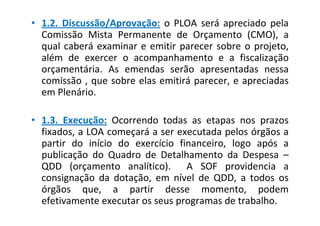 • 1.2. Discussão/Aprovação: o PLOA será apreciado pela
  Comissão Mista Permanente de Orçamento (CMO), a
  qual caberá examinar e emitir parecer sobre o projeto,
  além de exercer o acompanhamento e a fiscalização
  orçamentária. As emendas serão apresentadas nessa
  comissão , que sobre elas emitirá parecer, e apreciadas
  em Plenário.

• 1.3. Execução: Ocorrendo todas as etapas nos prazos
  fixados, a LOA começará a ser executada pelos órgãos a
  partir do início do exercício financeiro, logo após a
  publicação do Quadro de Detalhamento da Despesa –
  QDD (orçamento analítico). A SOF providencia a
  consignação da dotação, em nível de QDD, a todos os
  órgãos que, a partir desse momento, podem
  efetivamente executar os seus programas de trabalho.
 