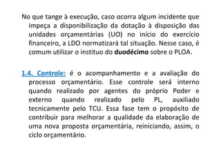 No que tange à execução, caso ocorra algum incidente que
  impeça a disponibilização da dotação à disposição das
  unidades orçamentárias (UO) no início do exercício
  financeiro, a LDO normatizará tal situação. Nesse caso, é
  comum utilizar o instituo do duodécimo sobre o PLOA.

1.4. Controle: é o acompanhamento e a avaliação do
  processo orçamentário. Esse controle será interno
  quando realizado por agentes do próprio Poder e
  externo quando realizado pelo PL, auxiliado
  tecnicamente pelo TCU. Essa fase tem o propósito de
  contribuir para melhorar a qualidade da elaboração de
  uma nova proposta orçamentária, reiniciando, assim, o
  ciclo orçamentário.
 