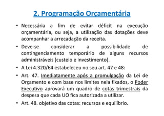 2. Programação Orçamentária
• Necessária a fim de evitar déficit na execução
  orçamentária, ou seja, a utilização das dotações deve
  acompanhar a arrecadação da receita.
• Deve-se       considerar       a      possibilidade de
  contingenciamento temporário de alguns recursos
  administráveis (custeio e investimento).
• A Lei 4.320/64 estabeleceu no seu art. 47 e 48:
• Art. 47. Imediatamente após a promulgação da Lei de
  Orçamento e com base nos limites nela fixados, o Poder
  Executivo aprovará um quadro de cotas trimestrais da
  despesa que cada UO fica autorizada a utilizar.
• Art. 48. objetivo das cotas: recursos e equilíbrio.
 