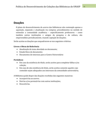 Política de Desenvolvimento de Coleções das Bibliotecas do UNASP               11




Doações
  O plano de desenvolvimento do acervo das bibliotecas não contempla apenas a
  aquisição, expansão e atualização via compras; procedimentos no sentido de
  estimular a comunidade acadêmica – especificamente professores – como
  também outras instituições e amigos da pesquisa e da cultura, são
  empreendidos periodicamente, visando captação de doações.
Serão aceitas as doações que enquadrarem-se nos seguintes critérios:

Livros e Obras de Referência
    Atualização do tema abordado no documento;
    Estado físico do documento;
    Documentos de interesse para o Centro Universitário

Periódicos
    Em caso da existência do título, serão aceitos para completar falhas e/ou
      coleção;
    Em caso de não existência do título, serão aceitos somente aqueles cujo
      conteúdo sejam adequados aos interesses da comunidade universitária;

A Biblioteca pode dispor das doações recebidas das seguintes maneiras:
    incorporá-las ao acervo;
    Doá-las e/ou permutá-las com outras instituições;
    Descartá-las.
 