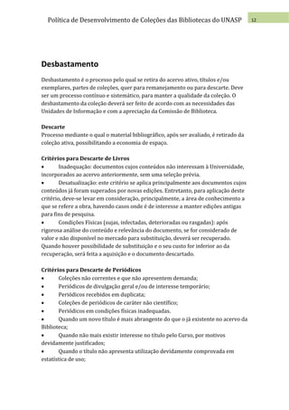 Política de Desenvolvimento de Coleções das Bibliotecas do UNASP                    12




Desbastamento
Desbastamento é o processo pelo qual se retira do acervo ativo, títulos e/ou
exemplares, partes de coleções, quer para remanejamento ou para descarte. Deve
ser um processo contínuo e sistemático, para manter a qualidade da coleção. O
desbastamento da coleção deverá ser feito de acordo com as necessidades das
Unidades de Informação e com a apreciação da Comissão de Biblioteca.

Descarte
Processo mediante o qual o material bibliográfico, após ser avaliado, é retirado da
coleção ativa, possibilitando a economia de espaço.

Critérios para Descarte de Livros
       Inadequação: documentos cujos conteúdos não interessam à Universidade,
incorporados ao acervo anteriormente, sem uma seleção prévia.
       Desatualização: este critério se aplica principalmente aos documentos cujos
conteúdos já foram superados por novas edições. Entretanto, para aplicação deste
critério, deve-se levar em consideração, principalmente, a área de conhecimento a
que se refere a obra, havendo casos onde é de interesse a manter edições antigas
para fins de pesquisa.
       Condições Físicas (sujas, infectadas, deterioradas ou rasgadas): após
rigorosa análise do conteúdo e relevância do documento, se for considerado de
valor e não disponível no mercado para substituição, deverá ser recuperado.
Quando houver possibilidade de substituição e o seu custo for inferior ao da
recuperação, será feita a aquisição e o documento descartado.

Critérios para Descarte de Periódicos
      Coleções não correntes e que não apresentem demanda;
      Periódicos de divulgação geral e/ou de interesse temporário;
      Periódicos recebidos em duplicata;
      Coleções de periódicos de caráter não científico;
      Periódicos em condições físicas inadequadas.
      Quando um novo título é mais abrangente do que o já existente no acervo da
Biblioteca;
      Quando não mais existir interesse no título pelo Curso, por motivos
devidamente justificados;
      Quando o título não apresenta utilização devidamente comprovada em
estatística de uso;
 