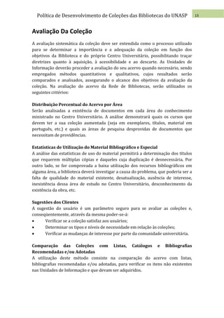 Política de Desenvolvimento de Coleções das Bibliotecas do UNASP                   13



Avaliação Da Coleção
A avaliação sistemática da coleção deve ser entendida como o processo utilizado
para se determinar a importância e a adequação da coleção em função dos
objetivos da Biblioteca e do próprio Centro Universitário, possibilitando traçar
diretrizes quanto à aquisição, à acessibilidade e ao descarte. As Unidades de
Informação deverão proceder a avaliação do seu acervo quando necessário, sendo
empregados métodos quantitativos e qualitativos, cujos resultados serão
comparados e analisados, assegurando o alcance dos objetivos da avaliação da
coleção. Na avaliação do acervo da Rede de Bibliotecas, serão utilizados os
seguintes critérios:

Distribuição Percentual do Acervo por Área
Serão analisadas a existência de documentos em cada área do conhecimento
ministrado no Centro Universitário. A análise demonstrará quais os cursos que
devem ter a sua coleção aumentada (seja em exemplares, títulos, material em
português, etc.) e quais as áreas de pesquisa desprovidas de documentos que
necessitam de providências.

Estatísticas de Utilização do Material Bibliográfico e Especial
A análise das estatísticas de uso do material permitirá a determinação dos títulos
que requerem múltiplas cópias e daqueles cuja duplicação é desnecessária. Por
outro lado, se for comprovada a baixa utilização dos recursos bibliográficos em
alguma área, a biblioteca deverá investigar a causa do problema, que poderia ser a
falta de qualidade do material existente, desatualização, ausência de interesse,
inexistência dessa área de estudo no Centro Universitário, desconhecimento da
existência da obra, etc.

Sugestões dos Clientes
A sugestão do usuário é um parâmetro seguro para se avaliar as coleções e,
conseqüentemente, através da mesma poder-se-á:
     Verificar se a coleção satisfaz aos usuários;
     Determinar os tipos e níveis de necessidade em relação às coleções;
     Verificar as mudanças de interesse por parte da comunidade universitária.

Comparação das Coleções com Listas, Catálogos e Bibliografias
Recomendadas e/ou Adotadas
A utilização deste método consiste na comparação do acervo com listas,
bibliografias recomendadas e/ou adotadas, para verificar os itens não existentes
nas Unidades de Informação e que devam ser adquiridos.
 