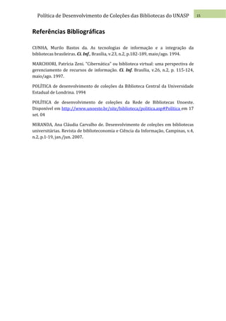 Política de Desenvolvimento de Coleções das Bibliotecas do UNASP                   15



Referências Bibliográficas

CUNHA, Murilo Bastos da. As tecnologias de informação e a integração da
bibliotecas brasileiras. Ci. Inf., Brasília, v.23, n.2, p.182-189, maio/ago. 1994.

MARCHIORI, Patrícia Zeni. "Cibernática" ou biblioteca virtual: uma perspectiva de
gerenciamento de recursos de informação. Ci. Inf. Brasília, v.26, n.2, p. 115-124,
maio/ago. 1997.

POLÍTICA de desenvolvimento de coleções da Biblioteca Central da Universidade
Estadual de Londrina. 1994

POLÍTICA de desenvolvimento de coleções da Rede de Bibliotecas Unoeste.
Disponível em http://www.unoeste.br/site/biblioteca/politica.asp#Política em 17
set. 04

MIRANDA, Ana Cláudia Carvalho de. Desenvolvimento de coleções em bibliotecas
universitárias. Revista de biblioteconomia e Ciência da Informação, Campinas, v.4,
n.2, p.1-19, jan./jun. 2007.
 