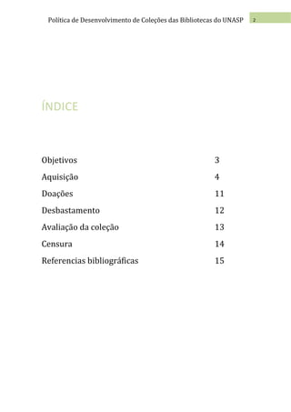 Política de Desenvolvimento de Coleções das Bibliotecas do UNASP   2




ÍNDICE



Objetivos                                              3
Aquisição                                              4
Doações                                                11
Desbastamento                                          12
Avaliação da coleção                                   13
Censura                                                14
Referencias bibliográficas                             15
 