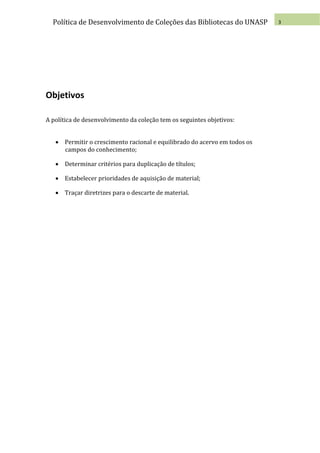 Política de Desenvolvimento de Coleções das Bibliotecas do UNASP         3




Objetivos

A política de desenvolvimento da coleção tem os seguintes objetivos:


    Permitir o crescimento racional e equilibrado do acervo em todos os
     campos do conhecimento;

    Determinar critérios para duplicação de títulos;

    Estabelecer prioridades de aquisição de material;

    Traçar diretrizes para o descarte de material.
 
