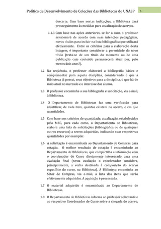 Política de Desenvolvimento de Coleções das Bibliotecas do UNASP                     5


                   descarte. Com base nestas indicações, a Biblioteca dará
                   prosseguimento às medidas para atualização de acervos.

             1.1.3 Com base nas ações anteriores, se for o caso, o professor
                   selecionará de acordo com suas intenções pedagógicas,
                   novos títulos para incluir na lista bibliográfica que utilizará
                   efetivamente. Entre os critérios para a elaboração desta
                   listagem, é importante considerar a perenidade do novo
                   título (trata-se de um título do momento ou de uma
                   publicação cujo conteúdo permanecerá atual por, pelo
                   menos dois anos?).

        1.2 Na seqüência, o professor elaborará a bibliografia básica e
            complementar para aquela disciplina, considerando o que a
            Biblioteca já possui, seus objetivos para a disciplina, o que há de
            mais atual no mercado e o interesse dos alunos.

        1.3 O professor encaminha a sua bibliografia e solicitação, via e-mail,
            à Biblioteca.

        1.4 O Departamento de Bibliotecas faz uma verificação para
            identificar, de cada item, quantos existem no acervo, e em que
            quantidades.

        1.5 Com base nos critérios de quantidade, atualização, estabelecidos
            pelo MEC, para cada curso, o Departamento de Bibliotecas,
            elabora uma lista de solicitações (bibliográfica ou de quaisquer
            outros recursos) a serem adquiridas, indicando suas respectivas
            quantidades por exemplar.

        1.6 A solicitação é encaminhada ao Departamento de Compras para
            cotação. O melhor resultado de cotação é encaminhado ao
            Departamento de Bibliotecas, que compartilha a informação com
            o coordenador do Curso diretamente interessado para uma
            avaliação final (nesta avaliação o coordenador considera,
            principalmente, a verba destinada à composição do acervo
            específico do curso, na Biblioteca). A Biblioteca encaminha ao
            Setor de Compras, via e-mail, a lista dos itens que serão
            efetivamente adquiridos. A aquisição é processada.

        1.7 O material adquirido é encaminhado ao Departamento de
            Bibliotecas.

        1.8 O Departamento de Bibliotecas informa ao professor solicitante e
            ao respectivo Coordenador de Curso sobre a chegada do acervo,
 