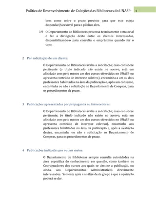 Política de Desenvolvimento de Coleções das Bibliotecas do UNASP                 6


                bem como sobre o prazo previsto para que este esteja
                disponível/acessível para o público alvo.

           1.9 O Departamento de Bibliotecas processa tecnicamente o material
               e faz a divulgação deste entre os clientes interessados,
               disponibilizando-o para consulta e empréstimo quando for o
               caso.



2 Por solicitação de um cliente:

              O Departamento de Bibliotecas avalia a solicitação; caso considere
              pertinente (o título indicado não existe no acervo, está em
              afinidade com pelo menos um dos cursos oferecidos no UNASP ou
              apresenta conteúdo de interesse coletivo), encaminha a um ou dois
              professores habilitados na área da publicação e, após um consenso,
              encaminha ou não a solicitação ao Departamento de Compras, para
              os procedimentos de praxe.



3 Publicações apresentadas por propaganda ou fornecedores:

              O Departamento de Bibliotecas avalia a solicitação; caso considere
              pertinente, (o título indicado não existe no acervo, está em
              afinidade com pelo menos um dos cursos oferecidos no UNASP ou
              apresenta conteúdo de interesse coletivo), encaminha aos
              professores habilitados na área da publicação e, após a avaliação
              destes, encaminha ou não a solicitação ao Departamento de
              Compras, para os procedimentos de praxe.



4 Publicações indicadas por outros meios:

              O Departamento de Bibliotecas sempre consulta autoridades na
              área específica do conhecimento em questão, como também os
              Coordenadores dos cursos aos quais se destine a publicação, ou
              ainda, aos Departamentos Administrativos diretamente
              interessados. Somente após a análise deste grupo é que a aquisição
              poderá se dar.
 
