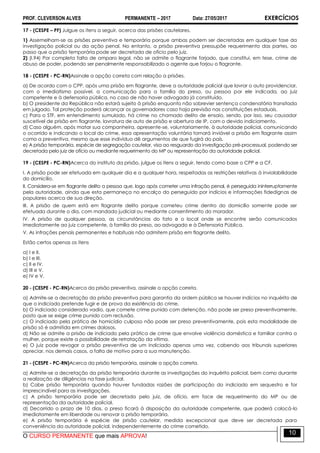 PROF. CLEVERSON ALVES PERMANENTE – 2017 Data: 27/05/2017 EXERCÍCIOS
O CURSO PERMANENTE que mais APROVA!
10
17 - (CESPE – PF) Julgue os itens a seguir, acerca das prisões cautelares.
1) Assemelham-se as prisões preventiva e temporária porque ambas podem ser decretadas em qualquer fase da
investigação policial ou da ação penal. No entanto, a prisão preventiva pressupõe requerimento das partes, ao
passo que a prisão temporária pode ser decretada de ofício pelo juiz.
2) (I.94) Por completa falta de amparo legal, não se admite o flagrante forjado, que constitui, em tese, crime de
abuso de poder, podendo ser penalmente responsabilizado o agente que forjou o flagrante.
18 - (CESPE - PC-RN)Assinale a opção correta com relação a prisões.
a) De acordo com o CPP, após uma prisão em flagrante, deve a autoridade policial que lavrar o auto providenciar,
com o imediatismo possível, a comunicação para a família do preso, ou pessoa por ele indicada, ao juiz
competente e à defensoria pública, no caso de não haver advogado já constituído.
b) O presidente da República não estará sujeito à prisão enquanto não sobrevier sentença condenatória transitada
em julgado. Tal proteção poderá alcançar os governadores caso haja previsão nas constituições estaduais.
c) Para o STF, em entendimento sumulado, há crime no chamado delito de ensaio, sendo, por isso, seu causador
suscetível de prisão em flagrante, lavratura de auto de prisão e abertura de IP, com o devido indiciamento.
d) Caso alguém, após matar sua companheira, apresente-se, voluntariamente, à autoridade policial, comunicando
o ocorrido e indicando o local do crime, essa apresentação voluntária tornará inviável a prisão em flagrante assim
como a preventiva, mesmo que esse indivíduo dê argumentos de que fugirá do país.
e) A prisão temporária, espécie de segregação cautelar, visa ao resguardo da investigação pré-processual, podendo ser
decretada pelo juiz de ofício ou mediante requerimento do MP ou representação da autoridade policial.
19 - (CESPE - PC-RN)Acerca do instituto da prisão, julgue os itens a seguir, tendo como base o CPP e a CF.
I. A prisão pode ser efetuada em qualquer dia e a qualquer hora, respeitadas as restrições relativas à inviolabilidade
do domicílio.
II. Considera-se em flagrante delito a pessoa que, logo após cometer uma infração penal, é perseguida ininterruptamente
pela autoridade, ainda que esta permaneça no encalço do perseguido por indícios e informações fidedignas de
populares acerca de sua direção.
III. A prisão de quem está em flagrante delito porque cometeu crime dentro do domicílio somente pode ser
efetuada durante o dia, com mandado judicial ou mediante consentimento do morador.
IV. A prisão de qualquer pessoa, as circunstâncias do fato e o local onde se encontre serão comunicados
imediatamente ao juiz competente, à família do preso, ao advogado e à Defensoria Pública.
V. As infrações penais permanentes e habituais não admitem prisão em flagrante delito.
Estão certos apenas os itens
a) I e II.
b) I e III.
c) II e IV.
d) III e V.
e) IV e V.
20 - (CESPE - PC-RN)Acerca da prisão preventiva, assinale a opção correta.
a) Admite-se a decretação da prisão preventiva para garantia da ordem pública se houver indícios no inquérito de
que o indiciado pretende fugir e de prova da existência do crime.
b) O indiciado considerado vadio, que comete crime punido com detenção, não pode ser preso preventivamente,
posto que se exige crime punido com reclusão.
c) O indiciado pela prática de homicídio culposo não pode ser preso preventivamente, pois esta modalidade de
prisão só é admitida em crimes dolosos.
d) Não se admite a prisão de indiciado pela prática de crime que envolve violência doméstica e familiar contra a
mulher, porque existe a possibilidade de retratação da vítima.
e) O juiz pode revogar a prisão preventiva de um indiciado apenas uma vez, cabendo aos tribunais superiores
apreciar, nos demais casos, a falta de motivo para a sua manutenção.
21 - (CESPE - PC-RN)Acerca da prisão temporária, assinale a opção correta.
a) Admite-se a decretação da prisão temporária durante as investigações do inquérito policial, bem como durante
a realização de diligências na fase judicial.
b) Cabe prisão temporária quando houver fundadas razões de participação do indiciado em sequestro e for
imprescindível para as investigações.
c) A prisão temporária pode ser decretada pelo juiz, de ofício, em face de requerimento do MP ou de
representação da autoridade policial.
d) Decorrido o prazo de 10 dias, o preso ficará à disposição da autoridade competente, que poderá colocá-lo
imediatamente em liberdade ou renovar a prisão temporária.
e) A prisão temporária é espécie de prisão cautelar, medida excepcional que deve ser decretada para
conveniência da autoridade policial, independentemente do crime cometido.
 
