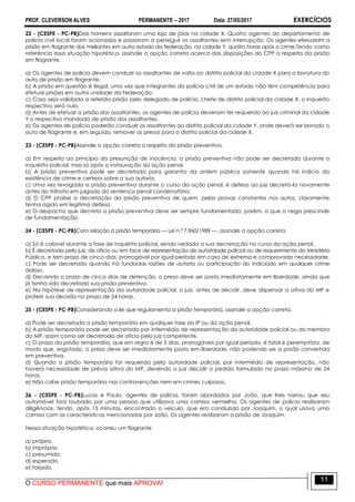 PROF. CLEVERSON ALVES PERMANENTE – 2017 Data: 27/05/2017 EXERCÍCIOS
O CURSO PERMANENTE que mais APROVA!
11
22 - (CESPE - PC-PB)Dois homens assaltaram uma loja de jóias na cidade X. Quatro agentes do departamento de
polícia civil local foram acionados e passaram a perseguir os assaltantes sem interrupção. Os agentes efetuaram a
prisão em flagrante dos meliantes em outro estado da federação, na cidade Y, quatro horas após o crime.Tendo como
referência essa situação hipotética, assinale a opção correta acerca das disposições do CPP a respeito da prisão
em flagrante.
a) Os agentes de polícia devem conduzir os assaltantes de volta ao distrito policial da cidade X para a lavratura do
auto de prisão em flagrante.
b) A prisão em questão é ilegal, uma vez que integrantes da polícia civil de um estado não têm competência para
efetuar prisões em outra unidade da Federação.
c) Caso seja validada a referida prisão pelo delegado de polícia, chefe de distrito policial da cidade X, o inquérito
respectivo será nulo.
d) Antes de efetuar a prisão dos assaltantes, os agentes de polícia deveriam ter requerido ao juiz criminal da cidade
Y o respectivo mandado de prisão dos assaltantes.
e) Os agentes de polícia poderão conduzir os assaltantes ao distrito policial da cidade Y, onde deverá ser lavrado o
auto de flagrante e, em seguida, remover os presos para o distrito policial da cidade X.
23 - (CESPE - PC-PB)Assinale a opção correta a respeito da prisão preventiva.
a) Em respeito ao princípio da presunção de inocência, a prisão preventiva não pode ser decretada durante o
inquérito policial, mas só após a instauração da ação penal.
b) A prisão preventiva pode ser decretada para garantia da ordem pública somente quando há indício da
existência de crime e certeza sobre a sua autoria.
c) Uma vez revogada a prisão preventiva durante o curso da ação penal, é defeso ao juiz decretá-la novamente
antes do trânsito em julgado da sentença penal condenatória.
d) O CPP proíbe a decretação da prisão preventiva de quem, pelas provas constantes nos autos, claramente
tenha agido em legítima defesa.
e) O despacho que decreta a prisão preventiva deve ser sempre fundamentado; porém, o que a nega prescinde
de fundamentação.
24 - (CESPE - PC-PB)Com relação à prisão temporária — Lei n.º 7.960/1989 —, assinale a opção correta.
a) Só é cabível durante a fase de inquérito policial, sendo vedada a sua decretação no curso da ação penal.
b) É decretada pelo juiz, de ofício ou em face de representação de autoridade policial ou de requerimento do Ministério
Público, e tem prazo de cinco dias, prorrogável por igual período em caso de extrema e comprovada necessidade.
c) Pode ser decretada quando há fundadas razões de autoria ou participação do indiciado em qualquer crime
doloso.
d) Decorrido o prazo de cinco dias de detenção, o preso deve ser posto imediatamente em liberdade, ainda que
já tenha sido decretada sua prisão preventiva.
e) Na hipótese de representação da autoridade policial, o juiz, antes de decidir, deve dispensar a oitiva do MP e
proferir sua decisão no prazo de 24 horas.
25 - (CESPE - PC-PB)Considerando a lei que regulamenta a prisão temporária, assinale a opção correta.
a) Pode ser decretada a prisão temporária em qualquer fase do IP ou da ação penal.
b) A prisão temporária pode ser decretada por intermédio de representação da autoridade policial ou do membro
do MP, assim como ser decretada de ofício pelo juiz competente.
c) O prazo da prisão temporária, que em regra é de 5 dias, prorrogáveis por igual período, é fatal e peremptório, de
modo que, esgotado, o preso deve ser imediatamente posto em liberdade, não podendo ser a prisão convertida
em preventiva.
d) Quando a prisão temporária for requerida pela autoridade policial, por intermédio de representação, não
haverá necessidade de prévia oitiva do MP, devendo o juiz decidir o pedido formulado no prazo máximo de 24
horas.
e) Não cabe prisão temporária nas contravenções nem em crimes culposos.
26 - (CESPE - PC-PB)Lucas e Paulo, agentes de polícia, foram abordados por João, que lhes narrou que seu
automóvel fora roubado por uma pessoa que utilizava uma camisa vermelha. Os agentes de polícia realizaram
diligências, tendo, após 15 minutos, encontrado o veículo, que era conduzido por Joaquim, o qual usava uma
camisa com as características mencionadas por João. Os agentes realizaram a prisão de Joaquim.
Nessa situação hipotética, ocorreu um flagrante
a) próprio.
b) impróprio.
c) presumido.
d) esperado.
e) forjado.
 