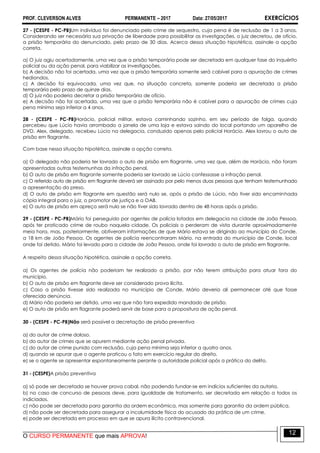 PROF. CLEVERSON ALVES PERMANENTE – 2017 Data: 27/05/2017 EXERCÍCIOS
O CURSO PERMANENTE que mais APROVA!
12
27 - (CESPE - PC-PB)Um indivíduo foi denunciado pelo crime de sequestro, cuja pena é de reclusão de 1 a 3 anos.
Considerando ser necessária sua privação de liberdade para possibilitar as investigações, o juiz decretou, de ofício,
a prisão temporária do denunciado, pelo prazo de 30 dias. Acerca dessa situação hipotética, assinale a opção
correta.
a) O juiz agiu acertadamente, uma vez que a prisão temporária pode ser decretada em qualquer fase do inquérito
policial ou da ação penal, para viabilizar as investigações.
b) A decisão não foi acertada, uma vez que a prisão temporária somente será cabível para a apuração de crimes
hediondos.
c) A decisão foi equivocada, uma vez que, na situação concreta, somente poderia ser decretada a prisão
temporária pelo prazo de quinze dias.
d) O juiz não poderia decretar a prisão temporária de ofício.
e) A decisão não foi acertada, uma vez que a prisão temporária não é cabível para a apuração de crimes cuja
pena mínima seja inferior a 4 anos.
28 - (CESPE - PC-PB)Horácio, policial militar, estava caminhando sozinho, em seu período de folga, quando
percebeu que Lúcio havia arrombado a janela de uma loja e estava saindo do local portando um aparelho de
DVD. Alex, delegado, recebeu Lúcio na delegacia, conduzido apenas pelo policial Horácio. Alex lavrou o auto de
prisão em flagrante.
Com base nessa situação hipotética, assinale a opção correta.
a) O delegado não poderia ter lavrado o auto de prisão em flagrante, uma vez que, além de Horácio, não foram
apresentadas outras testemunhas da infração penal.
b) O auto de prisão em flagrante somente poderia ser lavrado se Lúcio confessasse a infração penal.
c) O referido auto de prisão em flagrante deverá ser assinado por pelo menos duas pessoas que tenham testemunhado
a apresentação do preso.
d) O auto de prisão em flagrante em questão será nulo se, após a prisão de Lúcio, não tiver sido encaminhada
cópia integral para o juiz, o promotor de justiça e a OAB.
e) O auto de prisão em apreço será nulo se não tiver sido lavrado dentro de 48 horas após a prisão.
29 - (CESPE - PC-PB)Mário foi perseguido por agentes de polícia lotados em delegacia na cidade de João Pessoa,
após ter praticado crime de roubo naquela cidade. Os policiais o perderam de vista durante aproximadamente
meia hora, mas, posteriormente, obtiveram informações de que Mário estava se dirigindo ao município do Conde,
a 18 km de João Pessoa. Os agentes de polícia reencontraram Mário, na entrada do município de Conde, local
onde foi detido. Mário foi levado para a cidade de João Pessoa, onde foi lavrado o auto de prisão em flagrante.
A respeito dessa situação hipotética, assinale a opção correta.
a) Os agentes de polícia não poderiam ter realizado a prisão, por não terem atribuição para atuar fora do
município.
b) O auto de prisão em flagrante deve ser considerado prova ilícita.
c) Caso a prisão tivesse sido realizada no município de Conde, Mário deveria ali permanecer até que fosse
oferecida denúncia.
d) Mário não poderia ser detido, uma vez que não fora expedido mandado de prisão.
e) O auto de prisão em flagrante poderá servir de base para a propositura de ação penal.
30 - (CESPE - PC-PB)Não será possível a decretação de prisão preventiva
a) do autor de crime doloso.
b) do autor de crimes que se apurem mediante ação penal privada.
c) do autor de crime punido com reclusão, cuja pena mínima seja inferior a quatro anos.
d) quando se apurar que o agente praticou o fato em exercício regular do direito.
e) se o agente se apresentar espontaneamente perante a autoridade policial após a prática do delito.
31 - (CESPE)A prisão preventiva
a) só pode ser decretada se houver prova cabal, não podendo fundar-se em indícios suficientes da autoria.
b) no caso de concurso de pessoas deve, para igualdade de tratamento, ser decretada em relação a todos os
indiciados.
c) não pode ser decretada para garantia da ordem econômica, mas somente para garantia da ordem pública.
d) não pode ser decretada para assegurar a incolumidade física do acusado da prática de um crime.
e) pode ser decretada em processo em que se apura ilícito contravencional.
 