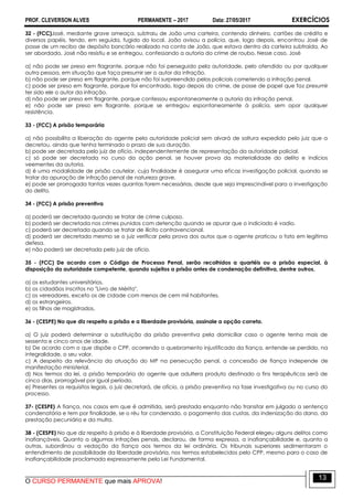 PROF. CLEVERSON ALVES PERMANENTE – 2017 Data: 27/05/2017 EXERCÍCIOS
O CURSO PERMANENTE que mais APROVA!
13
32 - (FCC)José, mediante grave ameaça, subtraiu de João uma carteira, contendo dinheiro, cartões de crédito e
diversos papéis, tendo, em seguida, fugido do local. João avisou a polícia, que, logo depois, encontrou José de
posse de um recibo de depósito bancário realizado na conta de João, que estava dentro da carteira subtraída. Ao
ser abordado, José não resistiu e se entregou, confessando a autoria do crime de roubo. Nesse caso, José
a) não pode ser preso em flagrante, porque não foi perseguido pela autoridade, pelo ofendido ou por qualquer
outra pessoa, em situação que faça presumir ser o autor da infração.
b) não pode ser preso em flagrante, porque não foi surpreendido pelos policiais cometendo a infração penal.
c) pode ser preso em flagrante, porque foi encontrado, logo depois do crime, de posse de papel que faz presumir
ter sido ele o autor da infração.
d) não pode ser preso em flagrante, porque confessou espontaneamente a autoria da infração penal.
e) não pode ser preso em flagrante, porque se entregou espontaneamente à polícia, sem opor qualquer
resistência.
33 - (FCC) A prisão temporária
a) não possibilita a liberação do agente pela autoridade policial sem alvará de soltura expedido pelo juiz que a
decretou, ainda que tenha terminado o prazo de sua duração.
b) pode ser decretada pelo juiz de ofício, independentemente de representação da autoridade policial.
c) só pode ser decretada no curso da ação penal, se houver prova da materialidade do delito e indícios
veementes da autoria.
d) é uma modalidade de prisão cautelar, cuja finalidade é assegurar uma eficaz investigação policial, quando se
tratar da apuração de infração penal de natureza grave.
e) pode ser prorrogada tantas vezes quantas forem necessárias, desde que seja imprescindível para a investigação
do delito.
34 - (FCC) A prisão preventiva
a) poderá ser decretada quando se tratar de crime culposo.
b) poderá ser decretada nos crimes punidos com detenção quando se apurar que o indiciado é vadio.
c) poderá ser decretada quando se tratar de ilícito contravencional.
d) poderá ser decretada mesmo se o juiz verificar pela prova dos autos que o agente praticou o fato em legítima
defesa.
e) não poderá ser decretada pelo juiz de ofício.
35 - (FCC) De acordo com o Código de Processo Penal, serão recolhidos a quartéis ou a prisão especial, à
disposição da autoridade competente, quando sujeitos a prisão antes de condenação definitiva, dentre outros,
a) os estudantes universitários.
b) os cidadãos inscritos no "Livro de Mérito".
c) os vereadores, exceto os de cidade com menos de cem mil habitantes.
d) os estrangeiros.
e) os filhos de magistrados.
36 - (CESPE) No que diz respeito a prisão e a liberdade provisória, assinale a opção correta.
a) O juiz poderá determinar a substituição da prisão preventiva pela domiciliar caso o agente tenha mais de
sessenta e cinco anos de idade.
b) De acordo com o que dispõe o CPP, ocorrendo o quebramento injustificado da fiança, entende-se perdido, na
integralidade, o seu valor.
c) A despeito da relevância da atuação do MP na persecução penal, a concessão de fiança independe de
manifestação ministerial.
d) Nos termos da lei, a prisão temporária do agente que adultera produto destinado a fins terapêuticos será de
cinco dias, prorrogável por igual período.
e) Presentes os requisitos legais, o juiz decretará, de ofício, a prisão preventiva na fase investigativa ou no curso do
processo.
37- (CESPE) A fiança, nos casos em que é admitida, será prestada enquanto não transitar em julgado a sentença
condenatória e tem por finalidade, se o réu for condenado, o pagamento das custas, da indenização do dano, da
prestação pecuniária e da multa.
38 - (CESPE) No que diz respeito à prisão e à liberdade provisória, a Constituição Federal elegeu alguns delitos como
inafiançáveis. Quanto a algumas infrações penais, declarou, de forma expressa, a inafiançabilidade e, quanto a
outras, subordinou a vedação da fiança aos termos da lei ordinária. Os tribunais superiores sedimentaram o
entendimento de possibilidade da liberdade provisória, nos termos estabelecidos pelo CPP, mesmo para o caso de
inafiançabilidade proclamada expressamente pela Lei Fundamental.
 