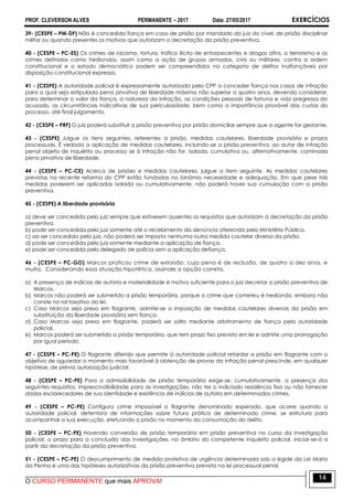 PROF. CLEVERSON ALVES PERMANENTE – 2017 Data: 27/05/2017 EXERCÍCIOS
O CURSO PERMANENTE que mais APROVA!
14
39- (CESPE – PM-DF) Não é concedida fiança em caso de prisão por mandado do juiz do cível, de prisão disciplinar
militar ou quando presentes os motivos que autorizam a decretação da prisão preventiva.
40 - (CESPE – PC-ES) Os crimes de racismo, tortura, tráfico ilícito de entorpecentes e drogas afins, o terrorismo e os
crimes definidos como hediondos, assim como a ação de grupos armados, civis ou militares, contra a ordem
constitucional e o estado democrático podem ser compreendidos na categoria de delitos inafiançáveis por
disposição constitucional expressa.
41 - (CESPE) A autoridade policial é expressamente autorizada pelo CPP a conceder fiança nos casos de infração
para a qual seja estipulada pena privativa de liberdade máxima não superior a quatro anos, devendo considerar,
para determinar o valor da fiança, a natureza da infração, as condições pessoais de fortuna e vida pregressa do
acusado, as circunstâncias indicativas de sua periculosidade, bem como a importância provável das custas do
processo, até final julgamento.
42 - (CESPE – PRF) O juiz poderá substituir a prisão preventiva por prisão domiciliar sempre que a agente for gestante.
43 - (CESPE) Julgue os itens seguintes, referentes a prisão, medidas cautelares, liberdade provisória e prazos
processuais. É vedada a aplicação de medidas cautelares, incluindo-se a prisão preventiva, ao autor de infração
penal objeto de inquérito ou processo se à infração não for, isolada, cumulativa ou, alternativamente, cominada
pena privativa de liberdade.
44 - (CESPE – PC-CE) Acerca de prisões e medidas cautelares, julgue o item seguinte. As medidas cautelares
previstas na recente reforma do CPP estão fundadas no binômio necessidade e adequação. Em que pese tais
medidas poderem ser aplicadas isolada ou cumulativamente, não poderá haver sua cumulação com a prisão
preventiva.
45 - (CESPE) A liberdade provisória
a) deve ser concedida pelo juiz sempre que estiverem ausentes os requisitos que autorizam a decretação da prisão
preventiva.
b) pode ser concedida pelo juiz somente até o recebimento da denúncia oferecida pelo Ministério Público.
c) ao ser concedida pelo juiz, não poderá ser imposta nenhuma outra medida cautelar diversa da prisão.
d) pode ser concedida pelo juiz somente mediante a aplicação de fiança.
e) pode ser concedida pelo delegado de polícia sem a aplicação defiança.
46 - (CESPE – PC-GO) Marcos praticou crime de extorsão, cuja pena é de reclusão, de quatro a dez anos, e
multa. Considerando essa situação hipotética, assinale a opção correta.
a) A presença de indícios de autoria e materialidade é motivo suficiente para o juiz decretar a prisão preventiva de
Marcos.
b) Marcos não poderá ser submetido a prisão temporária, porque o crime que cometeu é hediondo, embora não
conste no rol taxativo da lei.
c) Caso Marcos seja preso em flagrante, admite-se a imposição de medidas cautelares diversas da prisão em
substituição da liberdade provisória sem fiança.
d) Caso Marcos seja preso em flagrante, poderá ser solto mediante arbitramento de fiança pela autoridade
policial.
e) Marcos poderá ser submetido a prisão temporária, que tem prazo fixo previsto em lei e admite uma prorrogação
por igual período.
47 - (CESPE – PC-PE) O flagrante diferido que permite à autoridade policial retardar a prisão em flagrante com o
objetivo de aguardar o momento mais favorável à obtenção de provas da infração penal prescinde, em qualquer
hipótese, de prévia autorização judicial.
48 - (CESPE – PC-PE) Para a admissibilidade de prisão temporária exige-se, cumulativamente, a presença dos
seguintes requisitos: imprescindibilidade para as investigações, não ter o indiciado residência fixa ou não fornecer
dados esclarecedores de sua identidade e existência de indícios de autoria em determinados crimes.
49 - (CESPE – PC-PE) Configura crime impossível o flagrante denominado esperado, que ocorre quando a
autoridade policial, detentora de informações sobre futura prática de determinado crime, se estrutura para
acompanhar a sua execução, efetuando a prisão no momento da consumação do delito.
50 - (CESPE – PC-PE) Havendo conversão de prisão temporária em prisão preventiva no curso da investigação
policial, o prazo para a conclusão das investigações, no âmbito do competente inquérito policial, iniciar-se-á a
partir da decretação da prisão preventiva.
51 - (CESPE – PC-PE) O descumprimento de medida protetiva de urgência determinada sob a égide da Lei Maria
da Penha é uma das hipóteses autorizativas da prisão preventiva prevista na lei processual penal.
 
