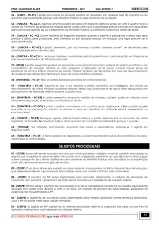 PROF. CLEVERSON ALVES PERMANENTE – 2017 Data: 27/05/2017 EXERCÍCIOS
O CURSO PERMANENTE que mais APROVA!
15
52 - (CESPE – PC-PE) A prisão preventiva do acusado poderá ser requerida, em qualquer fase do inquérito ou do
processo, pela autoridade policial, pelo Ministério Público ou pelo assistente de acusação.
53 - (FUNCAB – PC-AC) O agente somente poderá ser preso em flagrante delito no prazo de vinte e quatro horas a
contar do momento da prática da infração penal, sendo certo que a autoridade policial contará com igual prazo
para comunicar a prisão ao juiz competente, ao Ministério Público, a Defensoria Pública e a família do preso.
54 - (FUNCAB – PC-AC) Ocorre hipótese de flagrante impróprio quando o agente é perseguido e preso logo após
praticar o delito, pela autoridade, pelo ofendido ou por qualquer pessoa, em situação que faça presumir ser o
autor da infração.
55 - (FUNCAB – PC-AC) A prisão preventiva, por sua natureza cautelar, somente poderá ser decretada pela
autoridade judiciária uma única vez.
56 - (FUNCAB – PC-AC) Em nenhuma hipótese a autoridade policial poderá lavrar o auto de prisão em flagrante se
não houver testemunhas da infração praticada.
57 - (IESES) A prisão preventiva poderá ser decretada como garantia da ordem pública, da ordem econômica, por
conveniência da instrução criminal, ou para assegurar a aplicação da lei penal, quando houver prova da
existência do crime e indício suficiente de autoria. Poderá, também, ser decretada em caso de descumprimento
de qualquer das obrigações impostas por força de outras medidas cautelares.
58 - (FUNIVERSA – PC-DF) Não se admite liberdade provisória em crime hediondo.
59 - (FUNIVERSA – PC-DF) Suponha-se que o juiz decrete a prisão preventiva do investigado, em virtude do
descumprimento de outras medidas cautelares pessoais. Nesse caso, prescinde-se de que o crime seja punido com
pena privativa de liberdade máxima superior a quatro anos.
60 - (FUNIVERSA – PC-DF) A prisão preventiva, enquanto medida de natureza cautelar, pode ser utilizada como
instrumento de punição antecipada do indiciado ou do réu.
61 - (FUNIVERSA – PC-GO) A prisão cautelar confunde-se com a prisão penal, objetivando infligir punição àquele
que sofre a sua decretação, embora se destine a atuar em benefício da atividade estatal desenvolvida no
processo penal.
62 - (VUNESP – PC-CE) Qualquer agente policial poderá efetuar a prisão determinada no mandado de prisão
registrado no Conselho Nacional de Justiça, ainda que fora da competência territorial do juiz que o expediu.
63 - (FUNCAB) Nas infrações permanentes, enquanto não cessar a permanência, entende-se o agente em
flagrante delito.
64 - (FUNIVERSA – PC-DF) A fiança poderá ser dispensada, se assim recomendar a situação econômica do preso,
observados os critérios legais.
SUJEITOS PROCESSUAIS
01 - (CESPE) Lauro está sendo acusado, em juízo, por crime que deixou vestígios, havendo a polícia arrecadado os
objetos que compõem o corpo de delito. De acordo com a legislação pertinente ao caso descrito no texto, julgue
o item subsequente. Se a vítima habilitar-se como assistente do Ministério Público, não será óbice à sua habilitação
o fato de o processo já estar em grau de recurso.
02 - (CESPE) O juiz deve dar-se por suspeito se possuir parente consanguíneo, na linha colateral até o terceiro grau,
que esteja respondendo a processo por fato análogo sobre cujo caráter criminoso haja controvérsia.
03 - (CESPE) O membro do MP possui legitimidade para proceder, diretamente, à colheita de elementos de
convicção para subsidiar a propositura de ação penal, incluindo-se a presidência de inquérito policial.
04 - (CESPE) Mesmo após a vigência do novo Código Civil, faz-se necessária a nomeação de curador especial para
acusado com idade entre dezoito e vinte e um anos, em respeito ao princípio da especialidade, porquanto tal
exigência não foi suprimida do CPP.
05 - (CESPE) O assistente de acusação possui legitimidade para interpor apelação contra sentença absolutória,
caso o MP se quede inerte após regular intimação.
06 - (CESPE) Os órgãos do MP sujeitam-se às mesmas prescrições relativas à suspeição dos juízes, no que lhes for
aplicável, implicando a sua inobservância nulidade relativa.
 