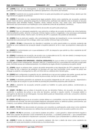 PROF. CLEVERSON ALVES PERMANENTE – 2017 Data: 27/05/2017 EXERCÍCIOS
O CURSO PERMANENTE que mais APROVA!
16
07 - (CESPE) Caso, em seu interrogatório, o acusado afirme que sua defesa será patrocinada por advogado
particular, não haverá necessidade de o defensor apresentar o instrumento de mandato.
08 - (CESPE) O assistente de acusação poderá intervir na ação penal pública em qualquer tempo, desde que não
haja trânsito em julgado da sentença.
09 - (CESPE) O ofendido ou seu representante legal poderão oficiar como assistentes de acusação, podendo
propor meios de prova, apresentar perguntas às testemunhas, participar dos debates orais e arrazoar os recursos
apresentados pelo Ministério Público. Poderão, ainda, interpor recursos, mas, nesse caso, será imprescindível
demonstrar que promoveram sua habilitação como assistentes antes de ser proferida a sentença.
10 - (CESPE) A legislação brasileira adota o sistema de escolha do perito pelo próprio juiz.
11 - (CESPE) Caso um advogado experiente, que patrocina a defesa de acusado da prática de crime hediondo,
intencionalmente profira, durante a instrução criminal, injúrias contra o magistrado, e isso provoque animosidade
circunstancial entre ambos, mesmo assim, nos termos do CPP, a suspeição não poderá ser declarada.
12 - (CESPE) O juiz se dará por suspeito, não caracterizando hipótese de impedimento, se seu ascendente estiver
respondendo a processo por fato análogo, sobre cujo caráter criminoso haja controvérsia.
13 - (CESPE – PC-BA) A intervenção do ofendido é admitida na ação penal pública ou privada, podendo ele
habilitar-se como assistente de acusação desde o inquérito policial e, se for o caso, acompanhar a execução da
pena.
14 - (CESPE) Em conformidade com o que estabelece o CPP, do despacho que admitir ou não o assistente do MP
jamais caberá recurso.
15 - (CESPE) O assistente de acusação, de acordo com a jurisprudência do STJ, não tem direito a manejar recurso
de apelação que objetive o aumento da pena do sentenciado.
16 - (CESPE – CÂMARA DOS DEPUTADOS – POLICIAL LEGISLATIVO) No que se refere ao inquérito policial e à prova
criminal, julgue os itens subsequentes. Admitido, pelo juiz, o assistente técnico, que poderá ser indicado e pago pela
parte, terá este acesso ao material probatório, no ambiente do órgão oficial e na presença do perito oficial.
17 - (CESPE) Julgue os próximos itens, acerca da prisão temporária e das disposições do CPP a respeito do juiz. O
CPP veda ao juiz o exercício de jurisdição no processo em que tiver funcionado como auxiliar da justiça seu
cônjuge ou parente, consanguíneo ou afim, em linha reta ou colateral até o terceiro grau.
18 - (CESPE) Será configurada a suspeição do juiz, admitindo-se a recusa por qualquer das partes, quando ele tiver
funcionado como juiz de outra instância, tendo se pronunciado, de fato ou de direito, sobre a questão.
19 - (CESPE) A atividade probatória do assistente de acusação independe do MP, sendo, por isso, dispensável a
oitiva do órgão de acusação no que se refere às postulações probatórias propostas pelo assistente.
20 - (FCC) o assistente de acusação somente poderá se habilitar na ação penal pública, condicionada ou
incondicionada.
21 - (CESPE – PC-PE)No que se refere à atuação do juiz, do Ministério Público, do acusado, do defensor, dos
assistentes e auxiliares da justiça e aos atos de terceiros, assinale a opção correta. O acusado detém a
prerrogativa de silenciar ao ser interrogado, mas esse direito pode ser interpretado contra ele, consoante o aforismo
popular: quem cala consente.
22 - (CESPE – PC-PE) Assegura-se ao acusado a ampla defesa e o contraditório, mas isso não lhe retira plenamente
a autonomia de vontade, de sorte que poderá dispensar advogado dativo ou defensor público, promovendo, por
si mesmo, a sua defesa, ainda que não tenha condições técnicas para tanto.
23 - (CESPE – PC-PE) O réu denunciado em processo, por coautoria ou participação, pode atuar como assistente
de acusação nesse mesmo processo se a defesa imputar exclusivamente ao outro acusado a prática do crime.
24 - (CESPE – PC-PE) No processo, o juiz exerce poderes de polícia — para garantir o desenvolvimento regular e
tolher atos capazes de perturbar o bom andamento do processo — e poderes jurisdicionais — que compreendem
atos ordinatórios, que ordenam e impulsionam o processo, e instrutórios, que compreendem a colheita de provas.
25 - (CESPE) O irmão do ofendido, por ser parente colateral, não tem o direito de atuar como assistente da
acusação em ação penal pública condicionada ou incondicionada.
 