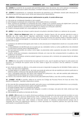 PROF. CLEVERSON ALVES PERMANENTE – 2017 Data: 27/05/2017 EXERCÍCIOS
O CURSO PERMANENTE que mais APROVA!
17
26 - (CESPE) Ao assistente de acusação será permitido propor meios de provas, tais como perícias e acareações,
participar de debates orais e aditar articulados, e também arrazoar os recursos interpostos pelo MP.
27 - (CESPE) O impedimento ou suspeição decorrente de parentesco por afinidade cessará pela dissolução do
casamento que lhe tiver dado causa, ainda que sobrevenham descendentes.
28 - (FUNCAB – PCPA) No processo penal, relativamente ao perito, é correto afirmar que:
a) não pode ser considerado impedido e nem suspeito.
b) está obrigado à prestação de compromisso, sendo perito oficial ou nomeado.
c) deve, quando em atividade na companhia de outro, chegar a um consenso acerca do objeto bem como das
conclusões do trabalho, não sendo possível apresentar laudo divergente em separado.
d) pode ser determinada a sua oitiva em audiência ou mesmo sua condução coercitiva.
e) o perito nomeado poderá, em casos especiais, atuar sozinho.
29 - (IESES) O Juiz antes de nomear o perito deverá consultará o Ministério Público e o defensor do acusado.
30 - (FGV – Oficial de Diligências) Além do magistrado, diversas figuras são de grande relevância para o
deslinde de uma ação penal, algumas exercendo funções fundamentais de acordo com o texto
constitucional. Nesse contexto, pode-se citar como partes do processo em sentido amplo o Ministério Público,
o acusado, o defensor/advogado, os assistentes de acusação e os funcionários da Justiça. Sobre o tema, é
correto afirmar que:
a) a presença do defensor/advogado para todos os atos processuais é indispensável, exceto se o acusado estiver
foragido;
b) a impossibilidade de identificação do acusado por seu verdadeiro nome ou outros qualificativos não retardará
a ação penal, quando certa a identidade física;
c) em que pese funcionários da Justiça, como regra, as prescrições sobre suspeição dos juízes não se estendem
aos serventuários;
d) o perito, ainda que nomeado e devidamente intimado, em caso de não comparecimento à audiência, não
poderá ser conduzido;
e) o assistente de acusação somente poderá ingressar no processo até o momento da apresentação da defesa
prévia pelo acusado.
31 - (FGV) Uma das partes fundamentais da ação penal é o réu, que é aquele que figura no polo passivo do
processo, na condição de suposto autor do fato. Sobre a figura do acusado e de seu defensor, é correto
afirmar que:
a) em virtude do direito ao silêncio, o réu pode se recusar a responder às perguntas do Ministério Público sobre os
fatos, mas não as do magistrado;
b) a ampla defesa é um direito do réu, de modo que pode ele optar por não ser assistido por patrono particular ou
defensor público, ainda que não seja ele próprio advogado;
c) caso o advogado particular não tenha mais interesse em patrocinar o réu, será ele assistido pela defensoria,
independente de ter interesse em indicar novo patrono;
d) mesmo o réu revel tem direito de ser patrocinado pela Defensoria Pública, caso não constitua advogado.
32 - (VUNESP – PC-SP) A questão, refere-se às normas do Código de Processo Penal. Em face do tema ―Dos
peritos e intérpretes‖, assinale a alternativa correta.
a) No caso de não comparecimento do perito, sem justa causa, a autoridade poderá determinar a sua condução.
b) Apenas o perito não oficial estará sujeito à disciplina judiciária.
c) As partes poderão intervir na nomeação do perito.
d) O perito nomeado pela autoridade será obrigado a aceitar o encargo, sob pena de multa, ainda que haja
escusa atendível.
e) Não poderão ser peritos os menores de 25 anos.
33 - (CESPE – PF) Marcelo é um perito oficial que participou da realização de exame pericial ocorrido no curso
de um inquérito que apurava determinado crime. Posteriormente, no curso da ação penal relativa a esse
crime, Marcelo foi convocado pelo juiz da causa a prestar esclarecimentos acerca de alguns pontos da
referida perícia. Nesse caso, seria vedado a Marcelo prestar os referidos esclarecimentos porque ele é
impedido de atuar em julgamentos relativos a crimes apurados em inquéritos policiais dos quais ele tenha
participado na qualidade de perito.
 