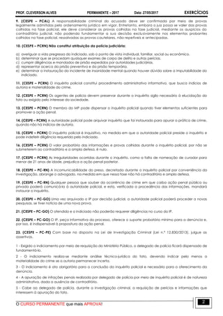 PROF. CLEVERSON ALVES PERMANENTE – 2017 Data: 27/05/2017 EXERCÍCIOS
O CURSO PERMANENTE que mais APROVA!
2
9. (CESPE – PCAL) A responsabilidade criminal do acusado deve ser confirmada por meio de provas
legalmente admitidas pelo ordenamento jurídico em vigor. Entretanto, embora o juiz possa se valer das provas
colhidas na fase policial, ele deve considerar as provas colhidas na fase judicial, mediante os auspícios do
contraditório judicial, não podendo fundamentar a sua decisão exclusivamente nos elementos probantes
colhidos na fase policial, ressalvadas as provas cautelares, não repetíveis e antecipadas.
10. (CESPE – PCRN) Não constitui atribuição da polícia judiciária:
a) averiguar a vida pregressa do indiciado, sob o ponto de vista individual, familiar, social ou econômico.
b) determinar que se procedam quaisquer exames de corpo de delito e outras perícias.
c) cumprir diligências e mandados de prisão expedidos por autoridades judiciárias.
d) representar acerca da prisão preventiva e da prisão temporária.
e) determinar a instauração do incidente de insanidade mental quando houver dúvida sobre a imputabilidade do
indiciado.
11. (CESPE – PCRN) O inquérito policial constitui procedimento administrativo informativo, que busca indícios de
autoria e materialidade do crime.
12. (CESPE – PCRN) Os agentes de polícia devem preservar durante o inquérito sigilo necessário à elucidação do
fato ou exigido pelo interesse da sociedade.
13. (CESPE – PCRN) O membro do MP pode dispensar o inquérito policial quando tiver elementos suficientes para
promover a ação penal.
14. (CESPE – PCRN) A autoridade policial pode arquivar inquérito que foi instaurado para apurar a prática de crime,
quando não há indícios de autoria.
15. (CESPE – PCRN) O inquérito policial é inquisitivo, na medida em que a autoridade policial preside o inquérito e
pode indeferir diligência requerida pelo indiciado.
16. (CESPE – PCRN) O valor probatório das informações e provas colhidas durante o inquérito policial, por não se
submeterem ao contraditório e a ampla defesa, é nulo.
17. (CESPE – PCRN) As irregularidades ocorridas durante o inquérito, como a falta de nomeação de curador para
menor de 21 anos de idade, prejudica a ação penal posterior.
18. (CESPE – PC-RN) A incomunicabilidade do preso, decretada durante o inquérito policial por conveniência da
investigação, abrange o advogado, na medida em que nessa fase não há contraditório e ampla defesa.
19. (CESPE – PC-RN) Qualquer pessoa que souber da ocorrência de crime em que caiba ação penal pública ou
privada poderá comunicá-la à autoridade policial, e esta, verificada a procedência das informações, mandará
instaurar o inquérito.
20. (CESPE – PC-GO) Uma vez arquivado o IP por decisão judicial, a autoridade policial poderá proceder a novas
pesquisas, se tiver notícia de uma nova prova.
21. (CESPE – PC-GO) O ofendido e o indiciado não poderão requerer diligências no curso do IP.
22. (CESPE – PC-GO) O IP, peça informativa do processo, oferece o suporte probatório mínimo para a denúncia e,
por isso, é indispensável à propositura da ação penal.
23. (CESPE – PC-PE) Com base no disposto na Lei de Investigação Criminal (Lei n.º 12.830/2013), julgue as
assertivas.
1 - Exigido o indiciamento por meio de requisição do Ministério Público, o delegado de polícia ficará dispensado de
fundamentá-lo.
2 - O indiciamento realiza-se mediante análise técnico-jurídica do fato, devendo indicar pelo menos a
materialidade do crime se a autoria permanecer incerta.
3 - O indiciamento é ato obrigatório para a conclusão do inquérito policial e necessário para o oferecimento da
denúncia.
4 - A apuração de infrações penais realizada por delegado de polícia por meio de inquérito policial é de natureza
administrativa, dada a ausência de contraditório.
5 - Cabe ao delegado de polícia, durante a investigação criminal, a requisição de perícias e informações que
interessem à apuração do fato.
 