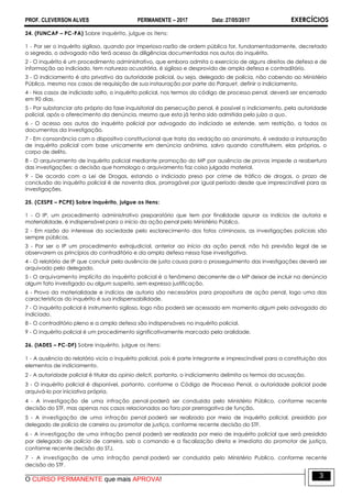 PROF. CLEVERSON ALVES PERMANENTE – 2017 Data: 27/05/2017 EXERCÍCIOS
O CURSO PERMANENTE que mais APROVA!
3
24. (FUNCAP – PC-PA) Sobre inquérito, julgue os itens:
1 - Por ser o inquérito sigiloso, quando por imperiosa razão de ordem pública for, fundamentadamente, decretado
o segredo, o advogado não terá acesso às diligências documentadas nos autos do inquérito.
2 - O inquérito é um procedimento administrativo, que embora admita o exercício de alguns direitos de defesa e de
informação ao indiciado, tem natureza acusatória, é sigiloso e desprovido de ampla defesa e contraditório.
3 - O indiciamento é ato privativo da autoridade policial, ou seja, delegado de polícia, não cabendo ao Ministério
Público, mesmo nos casos de requisição de sua instauração por parte do Parquet, definir o indiciamento.
4 - Nos casos de indiciado solto, o inquérito policial, nos termos do código de processo penal, deverá ser encerrado
em 90 dias.
5 - Por substanciar ato próprio da fase inquisitorial da persecução penal, é possível o indiciamento, pela autoridade
policial, após o oferecimento da denúncia, mesmo que esta já tenha sido admitida pelo juízo a quo.
6 - O acesso aos autos do inquérito policial por advogado do indiciado se estende, sem restrição, a todos os
documentos da investigação.
7 - Em consonância com o dispositivo constitucional que trata da vedação ao anonimato, é vedada a instauração
de inquérito policial com base unicamente em denúncia anônima, salvo quando constituírem, elas próprias, o
corpo de delito.
8 - O arquivamento de inquérito policial mediante promoção do MP por ausência de provas impede a reabertura
das investigações: a decisão que homologa o arquivamento faz coisa julgada material.
9 - De acordo com a Lei de Drogas, estando o indiciado preso por crime de tráfico de drogas, o prazo de
conclusão do inquérito policial é de noventa dias, prorrogável por igual período desde que imprescindível para as
investigações.
25. (CESPE – PCPE) Sobre inquérito, julgue os itens:
1 - O IP, um procedimento administrativo preparatório que tem por finalidade apurar os indícios de autoria e
materialidade, é indispensável para o início da ação penal pelo Ministério Público.
2 - Em razão do interesse da sociedade pelo esclarecimento dos fatos criminosos, as investigações policiais são
sempre públicas.
3 - Por ser o IP um procedimento extrajudicial, anterior ao início da ação penal, não há previsão legal de se
observarem os princípios do contraditório e da ampla defesa nessa fase investigativa.
4 - O relatório de IP que concluir pela ausência de justa causa para o prosseguimento das investigações deverá ser
arquivado pelo delegado.
5 - O arquivamento implícito do inquérito policial é o fenômeno decorrente de o MP deixar de incluir na denúncia
algum fato investigado ou algum suspeito, sem expressa justificação.
6 - Prova da materialidade e indícios de autoria são necessários para propositura de ação penal, logo uma das
características do inquérito é sua indispensabilidade.
7 - O inquérito policial é instrumento sigiloso, logo não poderá ser acessado em momento algum pelo advogado do
indiciado.
8 - O contraditório pleno e a ampla defesa são indispensáveis no inquérito policial.
9 - O inquérito policial é um procedimento significativamente marcado pela oralidade.
26. (IADES – PC-DF) Sobre inquérito, julgue os itens:
1 - A ausência do relatório vicia o inquérito policial, pois é parte integrante e imprescindível para a constituição dos
elementos de indiciamento.
2 - A autoridade policial é titular da opinio delicti, portanto, o indiciamento delimita os termos da acusação.
3 - O inquérito policial é disponível, portanto, conforme o Código de Processo Penal, a autoridade policial pode
arquivá-lo por iniciativa própria.
4 - A investigação de uma infração penal poderá ser conduzida pelo Ministério Público, conforme recente
decisão do STF, mas apenas nos casos relacionados ao foro por prerrogativa de função.
5 - A investigação de uma infração penal poderá ser realizada por meio de inquérito policial, presidido por
delegado de polícia de carreira ou promotor de justiça, conforme recente decisão do STF.
6 - A investigação de uma infração penal poderá ser realizada por meio de inquérito policial que será presidido
por delegado de polícia de carreira, sob o comando e a fiscalização direta e imediata do promotor de justiça,
conforme recente decisão do STJ.
7 - A investigação de uma infração penal poderá ser conduzida pelo Ministério Publico, conforme recente
decisão do STF.
 