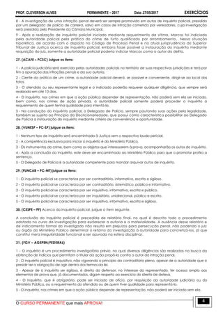 PROF. CLEVERSON ALVES PERMANENTE – 2017 Data: 27/05/2017 EXERCÍCIOS
O CURSO PERMANENTE que mais APROVA!
4
8 - A investigação de uma infração penal deverá ser sempre promovida em autos de inquérito policial, presidido
por um delegado de polícia de carreira, salvo em casos de infração cometida por vereadores, cuja investigação
será presidida pelo Presidente da Câmara Municipal.
9 - Após a realização de inquérito policial iniciado mediante requerimento da vítima, Marcos foi indiciado
pela autoridade policial pela prática do crime de furto qualificado por arrombamento. Nessa situação
hipotética, de acordo com o disposto no Código de Processo Penal e na atual jurisprudência do Superior
Tribunal de Justiça acerca de inquérito policial, embora fosse possível a instauração do inquérito mediante
requisição do juiz, somente a autoridade policial poderia indiciar Marcos como o autor do delito.
27. (ACAFE – PCSC) Julgue os itens:
1 - A polícia judiciária será exercida pelas autoridades policiais no território de suas respectivas jurisdições e terá por
fim a apuração das infrações penais e da sua autoria.
2 - Ciente da prática de um crime, a autoridade policial deverá, se possível e conveniente, dirigir-se ao local dos
fatos.
3 - O ofendido ou seu representante legal e o indiciado poderão requerer qualquer diligência, que sempre será
realizada em até 10 dias.
4 - O inquérito, nos crimes em que a ação pública depender de representação, não poderá sem ela ser iniciado,
bem como, nos crimes de ação privada, a autoridade policial somente poderá proceder a inquérito a
requerimento de quem tenha qualidade para intentá-la.
5 - Na condução do inquérito policial, o Delegado de Polícia, sempre pautando suas ações pela legalidade,
também se sujeita ao Princípio da Discricionariedade, que possui como característica possibilitar ao Delegado
de Polícia a instauração do inquérito mediante critério de conveniência e oportunidade.
28. (VUNESP – PC-SP) julgue os itens:
1 - Nenhum tipo de inquérito será encaminhado à Justiça sem o respectivo laudo pericial.
2 - A competência exclusiva para iniciar o inquérito é do Ministério Público.
3 - Os instrumentos do crime, bem como os objetos que interessarem à prova, acompanharão os autos do inquérito.
4 - Após a conclusão do inquérito, este deve ser encaminhado ao Ministério Público para que o promotor profira a
sentença.
5 - O Delegado de Polícia é a autoridade competente para mandar arquivar autos de inquérito.
29. (FUNCAB – PC-MT) julgue os itens:
1 - O inquérito policial se caracteriza por ser contraditório, informativo, escrito e sigiloso.
2 - O inquérito policial se caracteriza por ser contraditório, sistemático, público e informativo.
3 - O inquérito policial se caracteriza por ser inquisitivo, informativo, escrito e público.
4 - O inquérito policial se caracteriza por ser inquisitório, unidirecional, público e escrito.
5 - O inquérito policial se caracteriza por ser inquisitivo, informativo, escrito e sigiloso.
30. (CESPE – PF) Acerca do inquérito policial, julgue o item seguinte.
A conclusão do inquérito policial é precedida de relatório final, no qual é descrito todo o procedimento
adotado no curso da investigação para esclarecer a autoria e a materialidade. A ausência desse relatório e
de indiciamento formal do investigado não resulta em prejuízos para persecução penal, não podendo o juiz
ou órgão do Ministério Público determinar o retorno da investigação à autoridade para concretizá-los, já que
constitui mera irregularidade funcional a ser apurada na esfera disciplinar.
31. (FGV – AGEPEN/FEDERAL)
1 - O inquérito é um procedimento investigatório prévio, no qual diversas diligências são realizadas na busca da
obtenção de indícios que permitam o titular da ação propô-la contra o autor da infração penal.
2 - O inquérito policial é inquisitivo, não vigorando o princípio do contraditório pleno, apesar de a autoridade que o
presidir ter a obrigação de agir dentro dos termos da lei.
3 - Apesar de o inquérito ser sigiloso, é direito do defensor, no interesse do representado, ter acesso amplo aos
elementos de prova que, já documentados, digam respeito ao exercício do direito de defesa.
4 - O inquérito, que é obrigatório, pode ser iniciado de ofício, por requisição da autoridade judiciária ou do
Ministério Público, ou a requerimento do ofendido ou de quem tiver qualidade para representá-lo.
5 - O inquérito, nos crimes em que a ação pública depende de representação, não poderá ser iniciado sem ela.
 