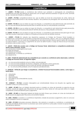 PROF. CLEVERSON ALVES PERMANENTE – 2017 Data: 27/05/2017 EXERCÍCIOS
O CURSO PERMANENTE que mais APROVA!
5
COMPETÊNCIA
1 - (CESPE – PC-PE)Conexão e continência são institutos que autorizam a prorrogação da competência,
possibilitando que esta seja definida em desacordo com as regras abstratas baseadas no lugar do crime, domicílio
do réu, natureza da infração ou distribuição.
2 - (CESPE – PC-PE)A competência ratione loci, que se refere ao local da consumação do crime, deriva da
legislação infraconstitucional e é de natureza absoluta, não podendo ser prorrogada nem reconhecida de ofício
pelo juiz.
3 - (CESPE – PC-PE) No que se refere ao lugar da infração, a competência será determinada pelo domicílio do
réu, no caso de infração permanente praticada no território de duas ou mais jurisdições conhecidas.
4 - (CESPE – PC-PE) No que se refere ao lugar da infração, a competência será determinada pela prevenção,
no caso de infração continuada praticada em território de duas ou mais jurisdições conhecidas.
5 - (CESPE – PC-PE) No que se refere ao lugar da infração, a competência será determinada pelo lugar em que
tiver sido iniciada a execução no Brasil, se a infração se consumar fora do território nacional.
6 - (CESPE – PC-ES) Em relação aos dispositivos expressos no Código de Processo Penal brasileiro e
considerando o entendimento doutrinário e jurisprudencial dominantes, julgue o item. Se um delegado federal
for vítima de homicídio, em razão de investigações por ele desenvolvidas visando reprimir delitos de corrupção
na polícia federal, o processo e o julgamento do autor do delito ficarão a cargo do tribunal do júri da justiça
do estado onde ocorrer o crime.
7 - (ACAF – PCSC) De acordo com o Código de Processo Penal, determinará a competência jurisdicional,
dentre outras situações, exceto:
a) a prevenção e a prerrogativa de função.
b) o lugar da infração.
c) a natureza da infração.
d) a distribuição, a conexão ou continência.
e) a idade do réu.
8 - (UEG – PCGO) Na determinação da competência por conexão ou continência serão observadas, conforme
o Código de Processo Penal, as seguintes regras:
a) no concurso entre jurisdição comum e militar, esta prevalecerá.
b) no concurso entre jurisdições de diversas categorias, prevalecerá a menos graduada.
c) no concurso entre jurisdição comum e juízo de menores, prevalecerá aquela.
d) no concurso entre jurisdição comum e especial, prevalecerá esta.
9 - (FUNCAP – PCPA) No que tange à competência, o Direito Processual Penal brasileiro adotou, como regra, a
teoria da(o):
a) ubiquidade.
b) atividade.
c) alternatividade.
d) equivalência dos antecedentes causais.
e) resultado.
10 - (FUNCAP – PC-PA)A conexão intersubjetiva por simultaneidade trata-se da situação dos agentes que
cometem crimes uns contra os outros.
11 - (UFMT – PC-MT) Caso um Prefeito Municipal venha a cometer um crime de homicídio no exercício de seu
mandato, deverá ser julgado pelo Tribunal do Júri do lugar do crime, tendo em vista que este último é o órgão
competente constitucionalmente para o julgamento.
12 - (UFMT – PC-MT) Um Deputado Federal do Estado de Mato Grosso que comete um crime de homicídio em
Brasília deverá ser julgado pelo Tribunal do Júri do Distrito Federal.
13 - (UEG – PCGO) A conexão e a continência importarão unidade de processo e julgamento, salvo no concurso
entre a jurisdição comum e a especial.
14 - (UEG – PC-GO) Instaurados processos diferentes, não obstante a conexão ou continência, a autoridade de
jurisdição prevalente deverá avocar os processos que corram perante os outros juízes, inclusive os que já estiverem
com sentença definitiva.
 