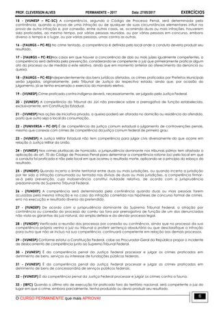 PROF. CLEVERSON ALVES PERMANENTE – 2017 Data: 27/05/2017 EXERCÍCIOS
O CURSO PERMANENTE que mais APROVA!
6
15 - (VUNESP – PC-SC) A competência, segundo o Código de Processo Penal, será determinada pela
continência, quando a prova de uma infração ou de qualquer de suas circunstâncias elementares influir na
prova de outra infração e, por conexão, entre outros casos, se, ocorrendo duas ou mais infrações, houverem
sido praticadas, ao mesmo tempo, por várias pessoas reunidas, ou por várias pessoas em concurso, embora
diverso o tempo e o lugar, ou por várias pessoas, umas contra as outras.
16 - (FAURGS – PC-RS) No crime tentado, a competência é definida pelo local onde a conduta deveria produzir seu
resultado.
17 - (FAURGS – PC-RS)Nos casos em que houver a concorrência de dois ou mais juízes igualmente competentes, a
competência será definida pela prevenção, considerando-se competente o juiz que primeiramente praticar algum
ato do processo ou de medida a este relativa, ainda que em momento anterior ao oferecimento da denúncia ou
queixa.
18 - (FAURGS – PC-RS)Independentemente dos bens jurídicos afetados, os crimes praticados por Prefeitos Municipais
serão julgados, originariamente, pelo Tribunal de Justiça do respectivo estado, ainda que, por ocasião do
julgamento, já se tenha encerrado o exercício do mandato eletivo.
19 - (VUNESP) Crime praticado contra indígena deverá, necessariamente, ser julgado pela Justiça Federal.
20 - (VUNESP) A competência do Tribunal do Júri não prevalece sobre a prerrogativa de função estabelecida,
exclusivamente, em Constituição Estadual.
21 - (VUNESP) Nas ações de iniciativa privada, a queixa poderá ser aforada no domicílio ou residência do ofendido,
posto que outro seja o local da consumação.
22 - (FUNIVERSA – PC-DF) É de competência da justiça comum estadual o julgamento de contravenções penais,
mesmo que conexas com crimes de competência da justiça comum federal de primeiro grau.
23 - (VUNESP) A Justiça Militar Estadual não tem competência para julgar civis diversamente do que ocorre em
relação à Justiça Militar da União.
24 - (VUNESP) Nos crimes plurilocais de homicídio, a jurisprudência dominante nos tribunais pátrios tem afastado a
aplicação do art. 70 do Código de Processo Penal para determinar a competência ratione loci pelo local em que
a conduta foi praticada e não pelo local em que ocorreu o resultado morte, aplicando-se o princípio do esboço do
resultado.
25 - (FUNDEP) Quando incerto o limite territorial entre duas ou mais jurisdições, ou quando incerta a jurisdição
por ter sido a infração consumada ou tentada nas divisas de duas ou mais jurisdições, a competência firmar-
se-á pela prevenção, cuja inobservância constitui nulidade relativa, de acordo com a jurisprudência
predominante do Supremo Tribunal Federal.
26 - (FUNDEP) A competência será determinada pela continência quando duas ou mais pessoas forem
acusadas pela mesma infração e no caso da infração cometida nas hipóteses de concurso formal de crimes,
erro na execução e resultado diverso do pretendido.
27 - (FUNDEP) De acordo com a jurisprudência dominante do Supremo Tribunal Federal, a atração por
continência ou conexão do processo do corréu ao foro por prerrogativa de função de um dos denunciados
não viola as garantias do juiz natural, da ampla defesa e do devido processo legal.
28 - (FUNDEP) Verificada a reunião dos processos por conexão ou continência, ainda que no processo da sua
competência própria venha o juiz ou tribunal a proferir sentença absolutória ou que desclassifique a infração
para outra que não se inclua na sua competência, continuará competente em relação aos demais processos.
29 - (VUNESP) Conforme estatui a Constituição Federal, cabe ao Procurador-Geral da República propor o incidente
de deslocamento de competência junto ao Supremo Tribunal Federal.
30 - (VUNESP) É da competência penal da Justiça Federal processar e julgar os crimes praticados em
detrimento de bens, serviços ou interesse de fundações públicas federais.
31 - (VUNESP) É da competência penal da Justiça Federal processar e julgar os crimes praticados em
detrimento de bens de concessionária de serviços públicos federais.
32 - (VUNESP) É da competência penal da Justiça Federal processar e julgar os crimes contra a fauna.
33 - (IBFC) Quando o último ato de execução for praticado fora do território nacional, será competente o juiz do
lugar em que o crime, embora parcialmente, tenha produzido ou devia produzir seu resultado.
 